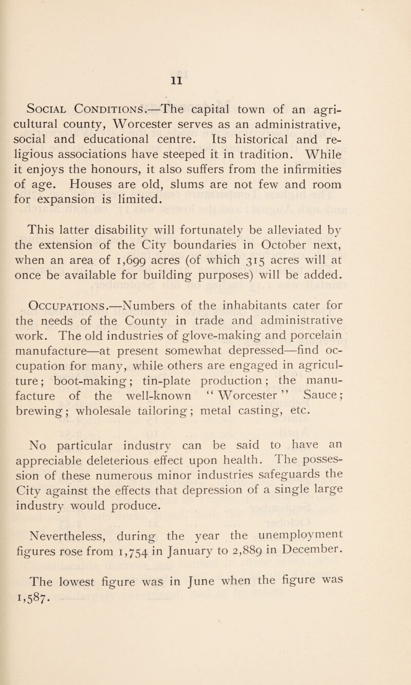 Social Conditions.—The capital town of an agri¬ cultural county, Worcester serves as an administrative, social and educational centre. Its historical and re¬ ligious associations have steeped it in tradition. While it enjoys the honours, it also suffers from the infirmities of age. Houses are old, slums are not few and room for expansion is limited. This latter disability will fortunately be alleviated by the extension of the City boundaries in October next, when an area of 1,699 acres (of which 315 acres will at once be available for building purposes) will be added. Occupations.—Numbers of the inhabitants cater for the needs of the County in trade and administrative work. The old industries of glove-making and porcelain manufacture—at present somewhat depressed—find oc¬ cupation for many, while others are engaged in agricul¬ ture ; boot-making; tin-plate production; the manu¬ facture of the well-known “Worcester” Sauce; brewing; wholesale tailoring; metal casting, etc. No particular industry can be said to have an appreciable deleterious effect upon health. The posses¬ sion of these numerous minor industries safeguards the City against the effects that depression of a single large industry would produce. Nevertheless, during the year the unemployment figures rose from 1,754 in January to 2,889 in December. The lowest figure was in June when the figure was 1.587-