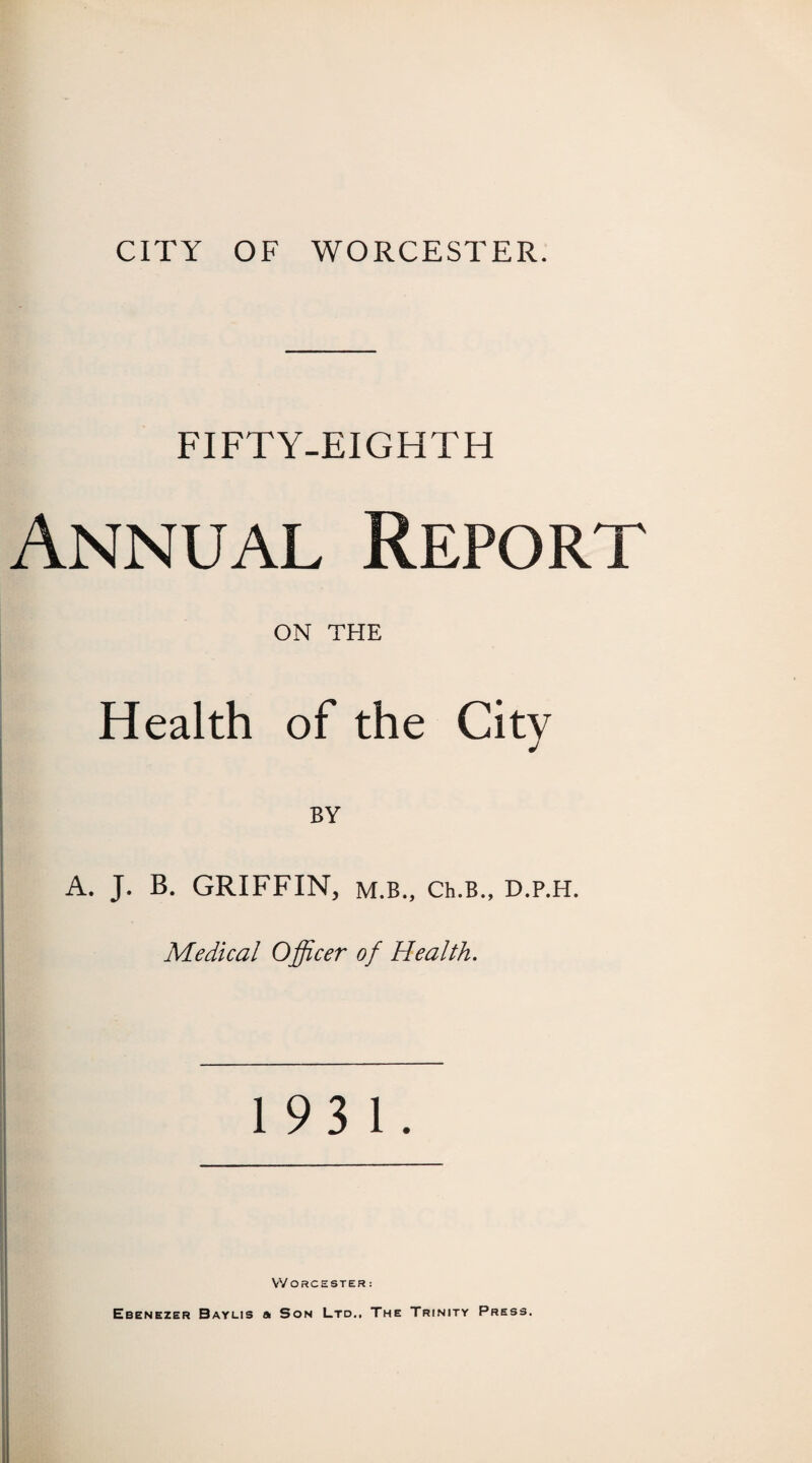 FIFTY-EIGHTH Annual Report ON THE Health of the City BY A. J. B. GRIFFIN, m.b., Ch.B., D.p.H. Medical Officer of Health. 193 1. Worcester: Ebenezer Bayus a Son Ltd., The Trinity Press.