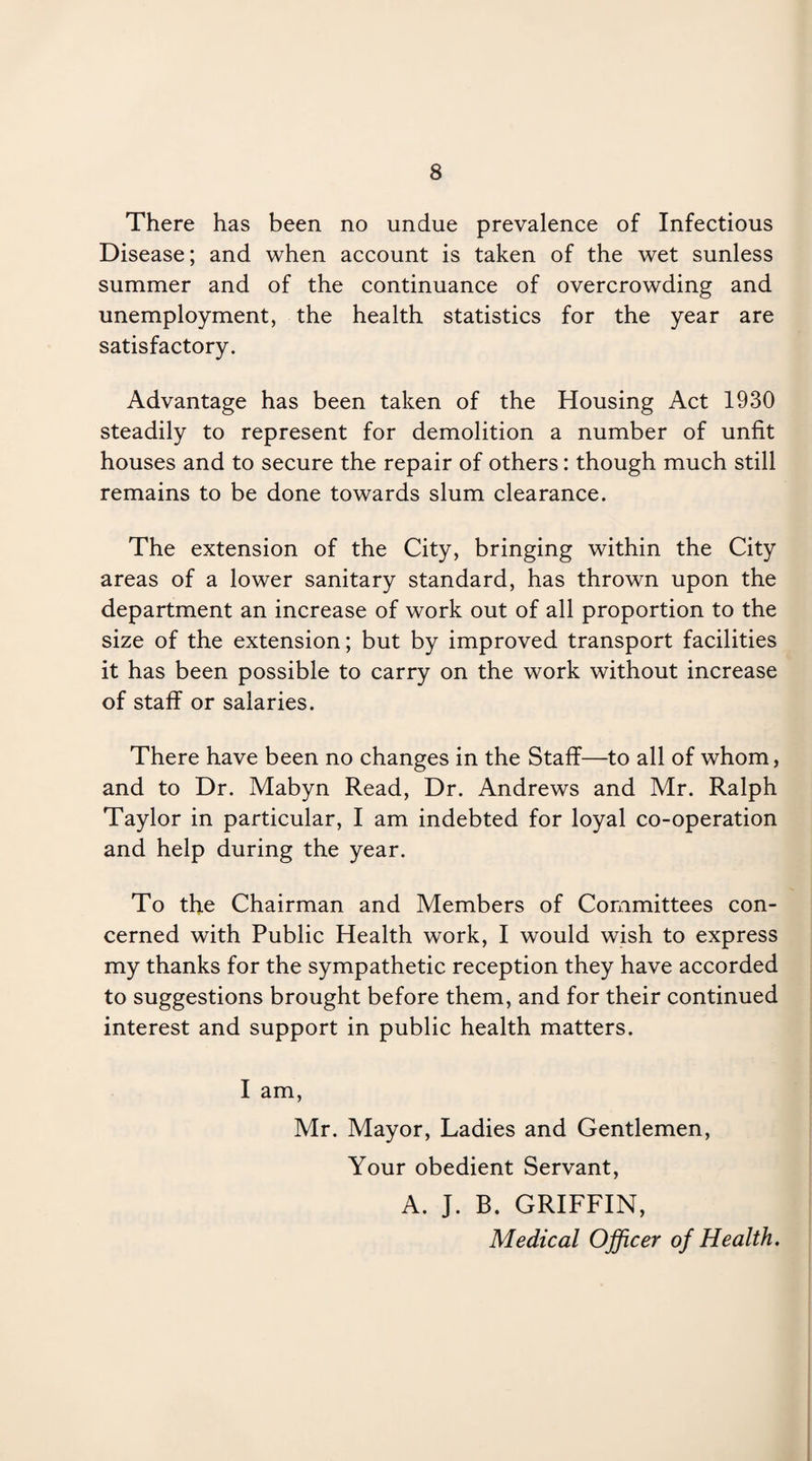 There has been no undue prevalence of Infectious Disease; and when account is taken of the wet sunless summer and of the continuance of overcrowding and unemployment, the health statistics for the year are satisfactory. Advantage has been taken of the Housing Act 1930 steadily to represent for demolition a number of unfit houses and to secure the repair of others: though much still remains to be done towards slum clearance. The extension of the City, bringing within the City areas of a lower sanitary standard, has thrown upon the department an increase of work out of all proportion to the size of the extension; but by improved transport facilities it has been possible to carry on the work without increase of staff or salaries. There have been no changes in the Staff—to all of whom, and to Dr. Mabyn Read, Dr. Andrews and Mr. Ralph Taylor in particular, I am indebted for loyal co-operation and help during the year. To the Chairman and Members of Committees con¬ cerned with Public Health work, I would wish to express my thanks for the sympathetic reception they have accorded to suggestions brought before them, and for their continued interest and support in public health matters. I am, Mr. Mayor, Ladies and Gentlemen, Your obedient Servant, A. J. B. GRIFFIN, Medical Officer of Health.