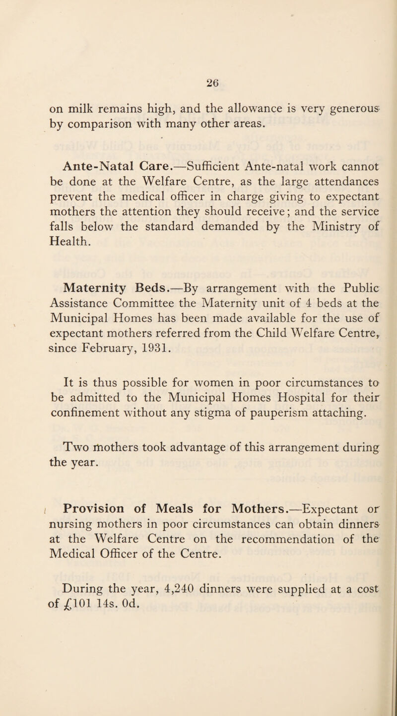 on milk remains high, and the allowance is very generous by comparison with many other areas. Ante-Natal Care.—Sufficient Ante-natal work cannot be done at the Welfare Centre, as the large attendances prevent the medical officer in charge giving to expectant mothers the attention they should receive; and the service falls below the standard demanded by the Ministry of Health. Maternity Beds.—By arrangement with the Public Assistance Committee the Maternity unit of 4 beds at the Municipal Homes has been made available for the use of expectant mothers referred from the Child Welfare Centre, since February, 1931. It is thus possible for women in poor circumstances to be admitted to the Municipal Homes Hospital for their confinement without any stigma of pauperism attaching. Two mothers took advantage of this arrangement during the year. Provision of Meals for Mothers.—Expectant or nursing mothers in poor circumstances can obtain dinners at the Welfare Centre on the recommendation of the Medical Officer of the Centre. During the year, 4,240 dinners were supplied at a cost of £101 14s. Od.