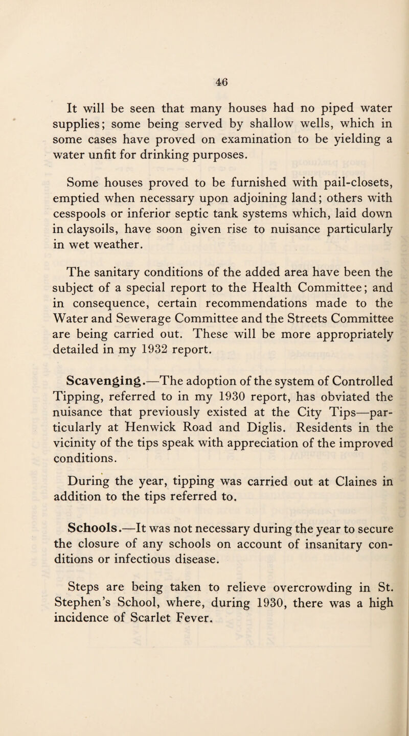 It will be seen that many houses had no piped water supplies; some being served by shallow wells, which in some cases have proved on examination to be yielding a water unfit for drinking purposes. Some houses proved to be furnished with pail-closets, emptied when necessary upon adjoining land; others with cesspools or inferior septic tank systems which, laid down in claysoils, have soon given rise to nuisance particularly in wet weather. The sanitary conditions of the added area have been the subject of a special report to the Health Committee; and in consequence, certain recommendations made to the Water and Sewerage Committee and the Streets Committee are being carried out. These will be more appropriately detailed in my 1932 report. Scavenging.—The adoption of the system of Controlled Tipping, referred to in my 1930 report, has obviated the nuisance that previously existed at the City Tips—par¬ ticularly at Henwick Road and Diglis. Residents in the vicinity of the tips speak with appreciation of the improved conditions. During the year, tipping was carried out at Claines in addition to the tips referred to. Schools.—It was not necessary during the year to secure the closure of any schools on account of insanitary con¬ ditions or infectious disease. Steps are being taken to relieve overcrowding in St. Stephen’s School, where, during 1930, there was a high incidence of Scarlet Fever.