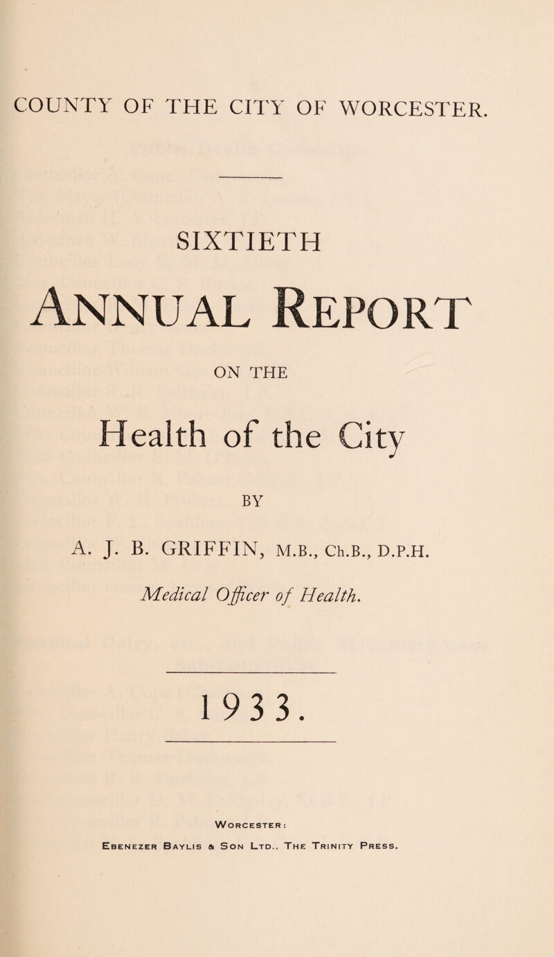 SIXTIETH Annual Report ON THE Health of the City BY A. J. B. GRIFFIN, M.B., Ch.B., D.P.H. Medical Officer of Health. 1 93 3. Worcester :