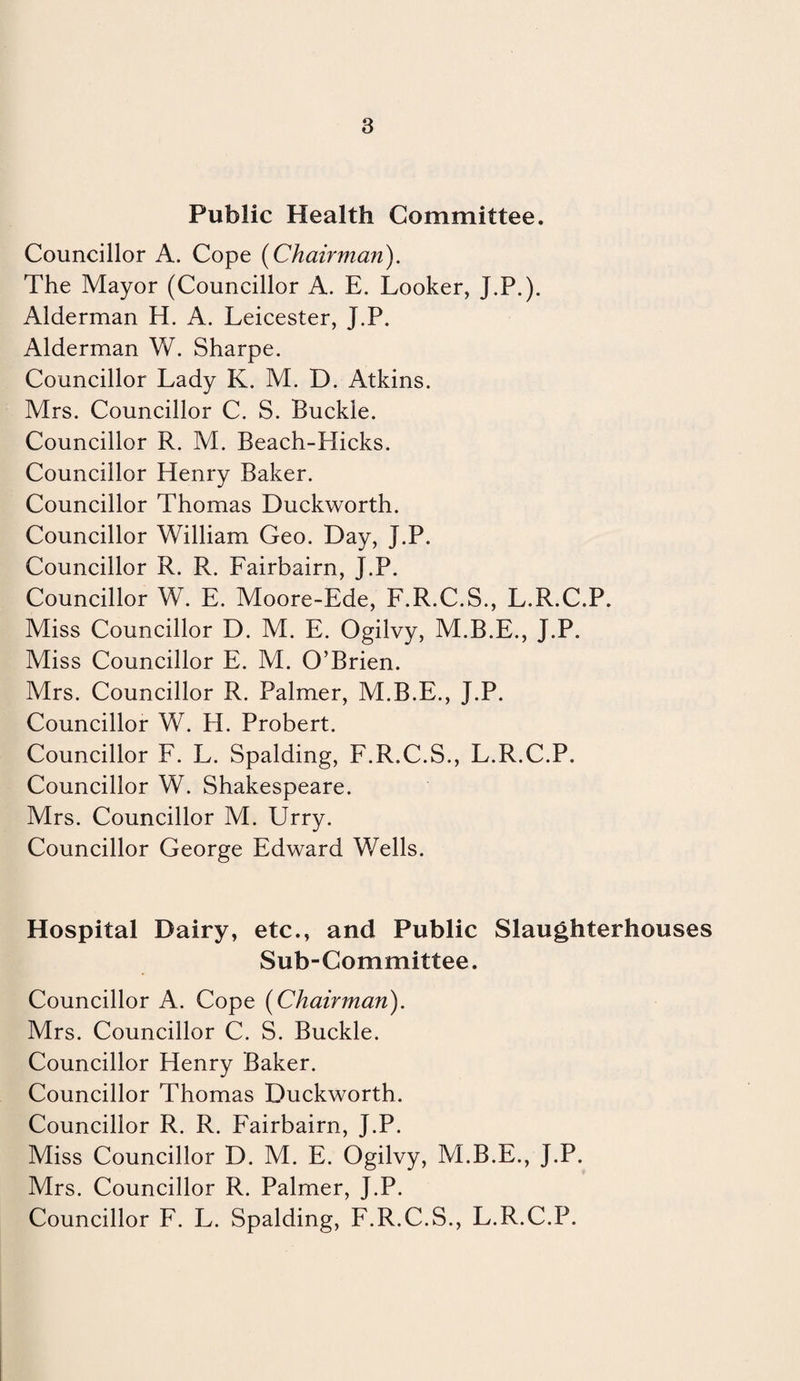 Public Health Committee. Councillor A. Cope [Chairman). The Mayor (Councillor A. E. Looker, J.P.). Alderman H. A. Leicester, J.P. Alderman W. Sharpe. Councillor Lady K. M. D. Atkins. Mrs. Councillor C. S. Buckle. Councillor R. M. Beach-Hicks. Councillor Henry Baker. Councillor Thomas Duckworth. Councillor William Geo. Day, J.P. Councillor R. R. Fairbairn, J.P. Councillor W. E. Moore-Ede, F.R.C.S., L.R.C.P. Miss Councillor D. M. E. Ogilvy, M.B.E., J.P. Miss Councillor E. M. O’Brien. Mrs. Councillor R. Palmer, M.B.E., J.P. Councillor W. PL Probert. Councillor F. L. Spalding, F.R.C.S., L.R.C.P. Councillor W. Shakespeare. Mrs. Councillor M. Urry. Councillor George Edward Wells. Hospital Dairy, etc., and Public Slaughterhouses Sub-Committee. Councillor A. Cope [Chairman). Mrs. Councillor C. S. Buckle. Councillor Henry Baker. Councillor Thomas Duckworth. Councillor R. R. P'airbairn, J.P. Miss Councillor D. M. E. Ogilvy, M.B.E., J.P. Mrs. Councillor R. Palmer, J.P. Councillor F. L. Spalding, F.R.C.S., L.R.C.P.