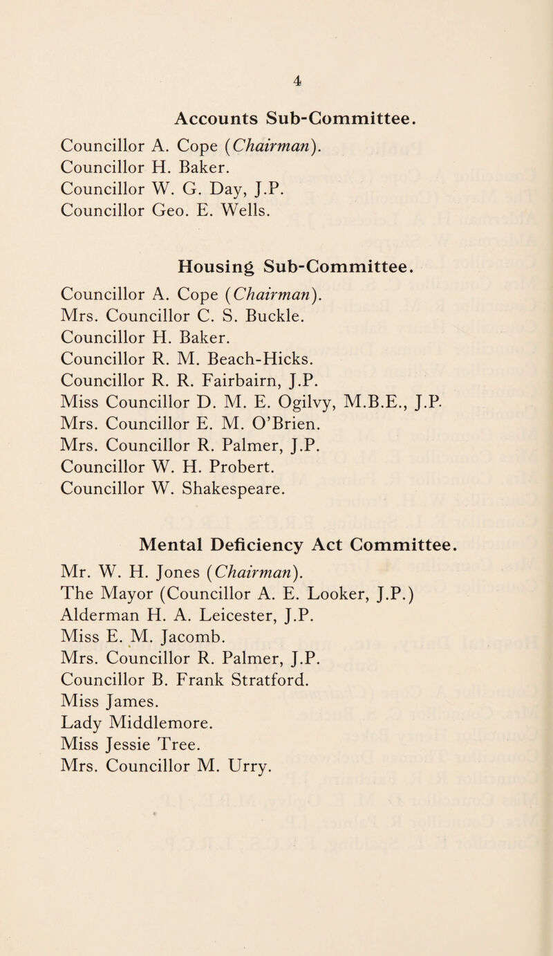 Accounts Sub-Committee. Councillor A. Cope {Chairman). Councillor H. Baker. Councillor W. G. Day, J.P. Councillor Geo. E. Wells. Housing Sub-Committee. Councillor A. Cope {Chairman). Mrs. Councillor C. S. Buckle. Councillor H. Baker. Councillor R. M. Beach-Hicks. Councillor R. R. Fairbairn, J.P. Miss Councillor D. M. E. Ogilvy, M.B.E., J.P. Mrs. Councillor E. M. O’Brien. Mrs. Councillor R. Palmer, J.P. Councillor W. H. Probert. Councillor W. Shakespeare. Mental Deficiency Act Committee. Mr. W. H. Jones {Chairman). The Mayor (Councillor A. E. Looker, J.P.) Alderman H. A. Leicester, J.P. Miss E. M. Jacomb. Mrs. Councillor R. Palmer, J.P. Councillor B. Frank Stratford. Miss James. Lady Middlemore. Miss Jessie Tree. Mrs. Councillor M. Urry.