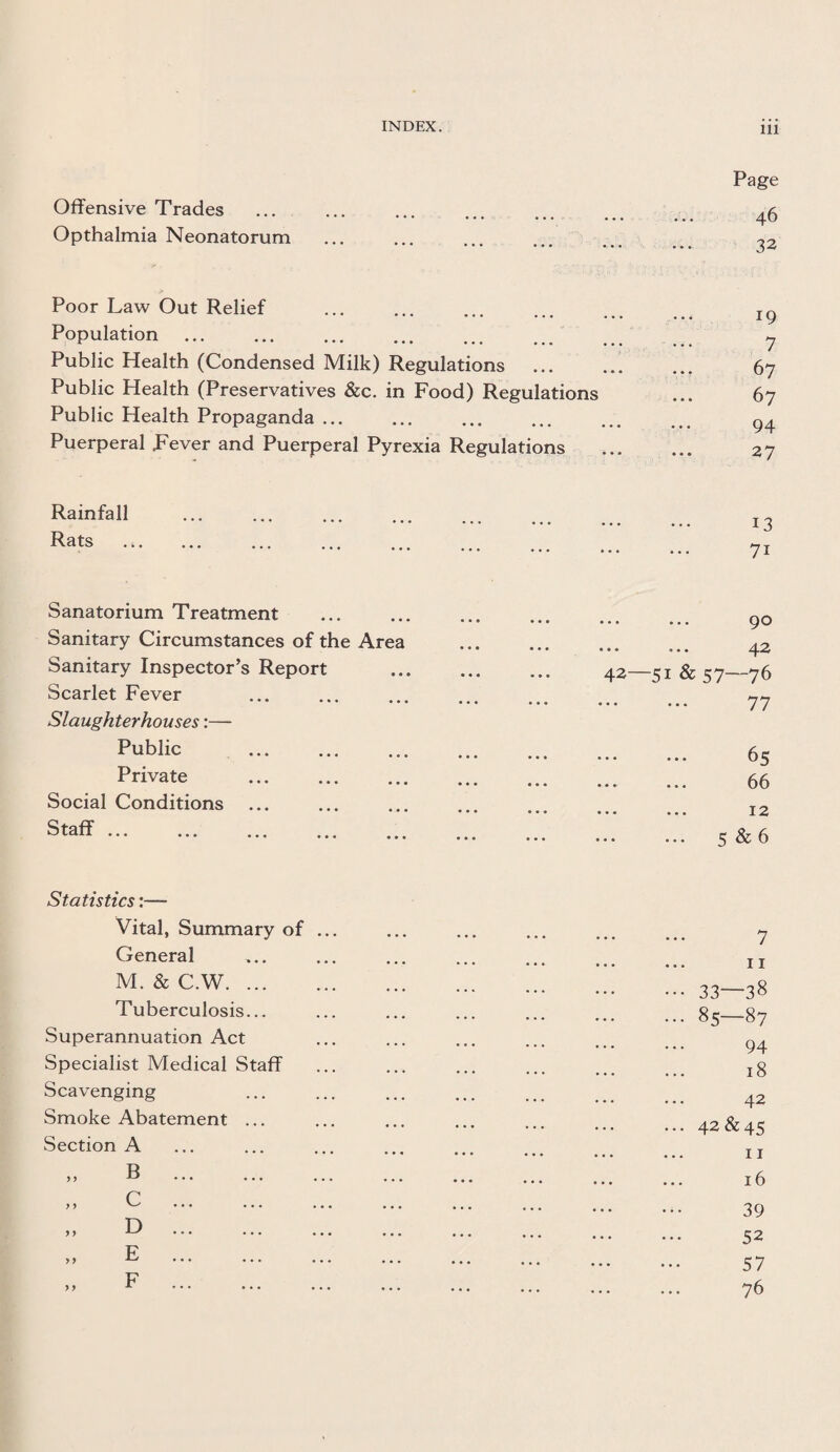 Offensive Trades Opthalmia Neonatorum Page 46 32 Poor Law Out Relief Population. Public Health (Condensed Milk) Regulations Public Health (Preservatives &c. in Food) Regulations Public Health Propaganda ... Puerperal Fever and Puerperal Pyrexia Regulations 19 7 67 67 94 27 Rainfall Rats Sanatorium Treatment . Sanitary Circumstances of the Area Sanitary Inspector’s Report Scarlet Fever Slaughterhouses:— Public . Private . Social Conditions ... Staff ... ... ... . 90 ■«• o • • ^j.2 42—51 & 57—76 .. ... 77 .. ... 65 66 • • • • • X 2 5 & 6 Statistics:— Vital, Summary of General M. & C.W. ... Tuberculosis... Superannuation Act Specialist Medical Staff Scavenging Smoke Abatement ... Section A B C D E F 7 ... 11 ••• 33—38 ... 85—87 94 ... 18 42 ... 42 &45 11 16 39 52 57 76