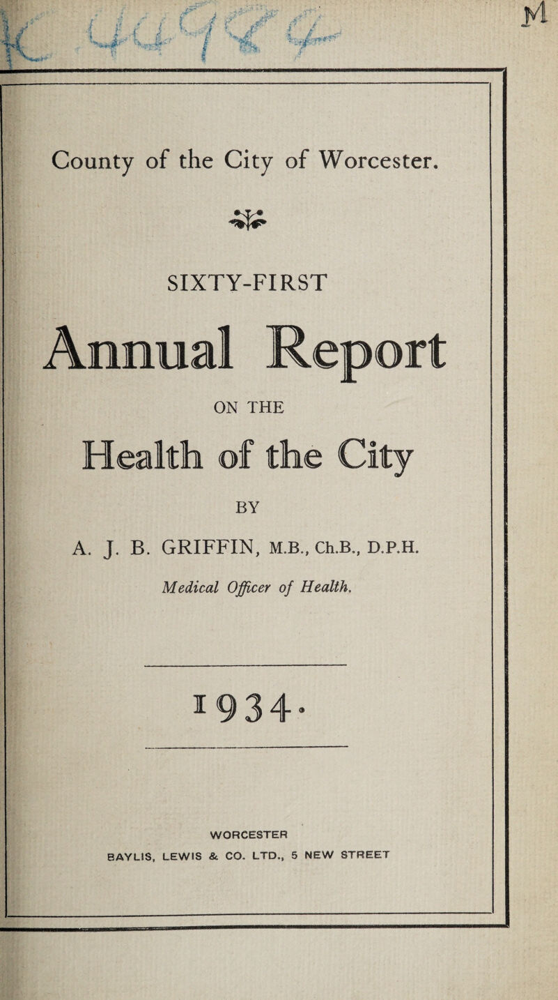 SIXTY-FIRST Annual Report ON THE Health of the City BY A. J, B. GRIFFIN, M.B., Ch.B., D.P.H. Medical Officer of Health, ^934* WORCESTER BAYLIS, LEWIS &. CO. LTD., 5 NEW STREET