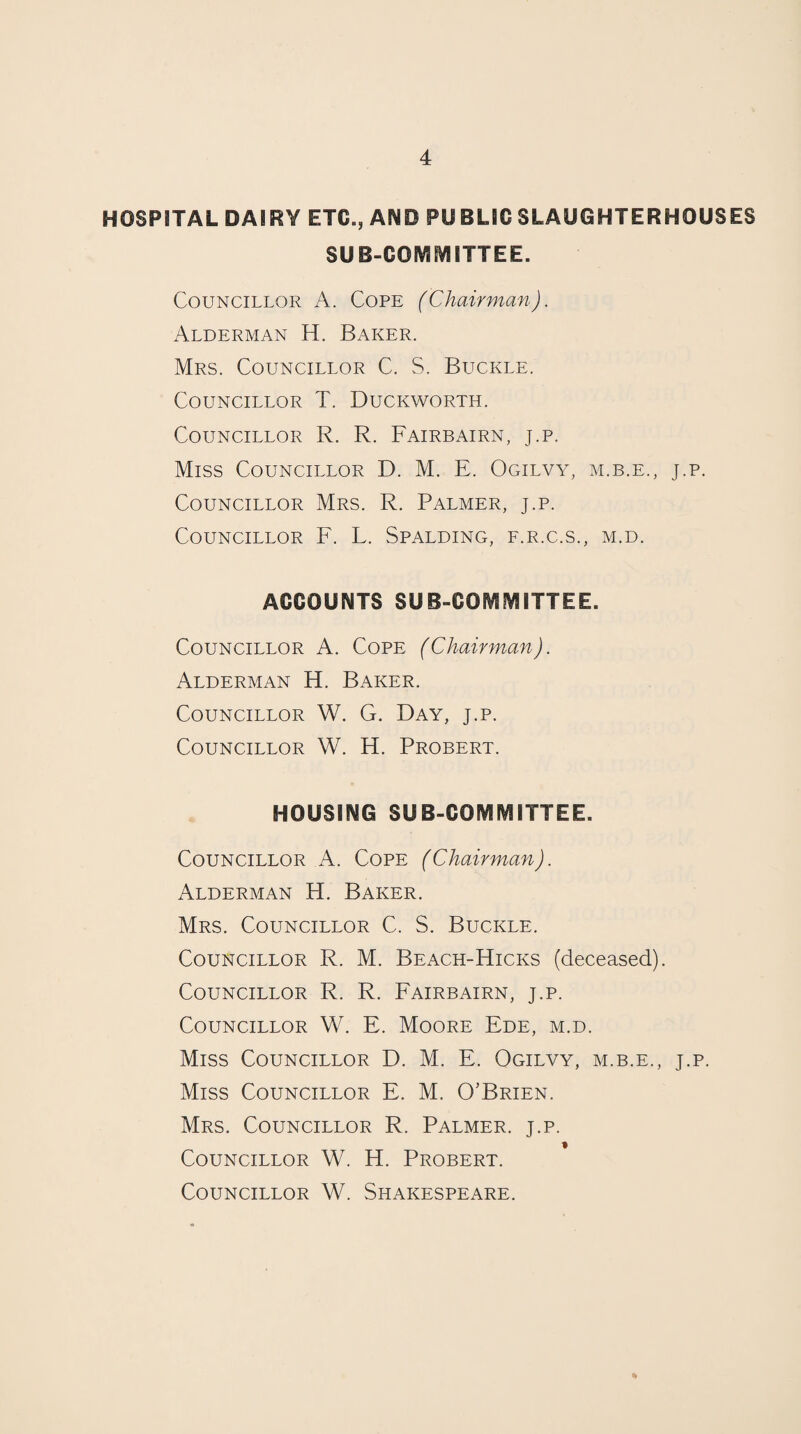 HOSPITAL DAIRY ETC., AND PUBLIC SLAUGHTERHOUSES SUB-COMNIITTEE. Councillor A. Cope (Chairman). Alderman H. Baker. Mrs. Councillor C. S. Buckle. Councillor T. Duckworth. Councillor R. R. Fairbairn, j.p. Miss Councillor D. M. E. Ogilvy, m.b.e., j.p. Councillor Mrs. R. Palmer, j.p. Councillor F. L. Spalding, f.r.c.s., m.d. ACCOUNTS SUB-COIVIlVlITTEE. Councillor A. Cope (Chairman). Alderman H. Baker. Councillor W. G. Day, j.p. Councillor W. H. Probert. HOUSING SUB-COIVlIVlITTEE. Councillor A. Cope (Chairman). Alderman H. Baker. Mrs. Councillor C. S. Buckle. Councillor R. M. Beach-Hicks (deceased). Councillor R. R. Fairbairn, j.p. Councillor W. E. Moore Ede, m.d. Miss Councillor D. M. E. Ogilvy, m.b.e., j.p. Miss Councillor E. M. O’Brien. Mrs. Councillor R. Palmer, j.p. Councillor W. H. Probert. Councillor W. Shakespeare.