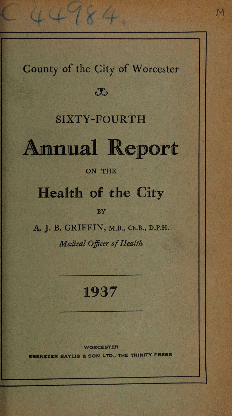 cX> SIXTY-FOURTH Annual Repo ON THE Health of the Cit BY A. J. B. GRIFFIN, M.B., Ch.B., D.P.H. Medical Officer of Health ' 1937 WORCESTER EBENEZER BAYL1S & SON LTD., THE TRINITY PRESS