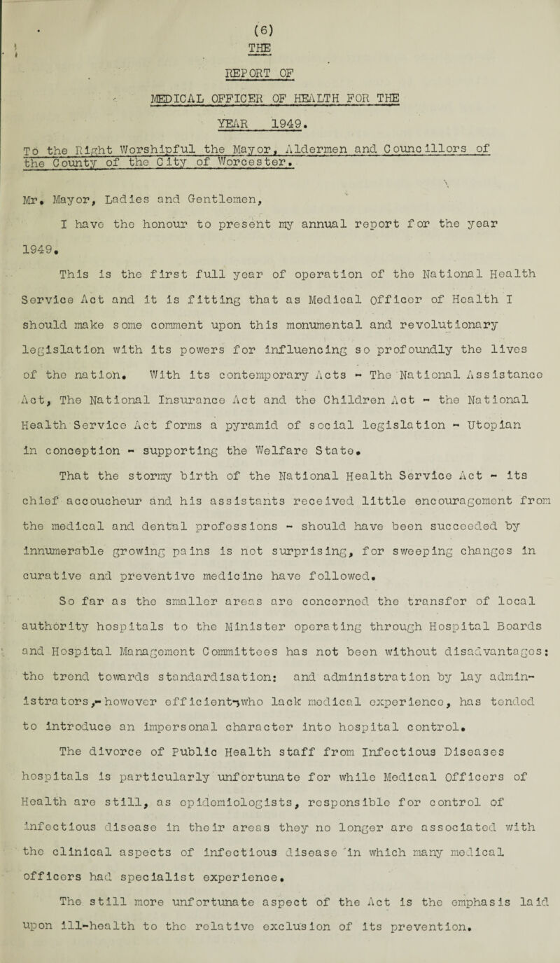 THE REPORT OF MEDICAL OFFICER OF HEALTH FOR THE YEAR 1949. To the Right Worshipful the Mayor, Aldermen and Councillors of the County of the City of Worcester. \ Mr. Mayor, Ladies and Gentlemen, I have the honour to present my annual report for the year 1949. This is the first full year of operation of the National Health Service Act and it is fitting that as Medical officer of Health I should make some comment upon this monumental and revolutionary legislation with its powers for influencing so profoundly the lives of the nation. With its contemporary Acts - The National Assistance Act, The National Insurance Act and the Children Act - the National Health Service Act forms a pyramid of social legislation - Utopian in conception - supporting the Welfare State. That the stormy birth of the National Health Service Act - its chief accoucheur and his assistants received little encouragoment from the medical and dental professions - should have been succeeded by innumerable growing pains is not surprising, for sweeping changes in curative and preventive medicine have followed. So far as the smaller areas are concerned the transfer of local authority hospitals to the Minister operating through Hospital Boards and Hospital Management Committees has not boon without disadvantages: the trend towards standardisation; and administration by lay admin¬ istrators however eff iclent-,who lack medical experience, has tended to Introduce an impersonal character into hospital control. The divorce of Public Health staff from Infectious Diseases hospitals is particularly unfortunate for while Modical Officers of Health are still, as epidemiologists, responsible for control of infectious disease in their areas they no longer are associated with the clinical aspects of Infectious disease in which many modical officers had specialist experience. The still more unfortunate aspect of the Act Is the emphasis laid upon Ill-health to the relative exclusion of its prevention.