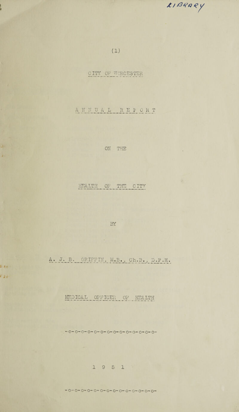 * 4 Z/ a (1) CITY OP WORCESTER A A N N UAL REPORT ON THE i. HEALTH OF J'HE_C ITY BY i 4 ■ A v J. B. GRIFFIN, IvLB^ MEDICAL OFFICER - c- o- o~ o- o- o- o- o- o- o- o~ o- o- o- 19 5 1 - o~ o~ o-o-o- o- o- o-o-o- o- o- o- o-