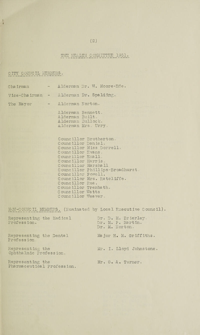 (2) THE HEALTH COMMITTEE 1951 C ITY C CETNC IL L»EERS o C ha Irma n Vice-Chairman The Mayor Alderman Dr. Alderman Dr. W. Moore-Ede. Spa Idingo A Id e rma n N or t on . Alderman A Id e rma n A lderman A Merman Bennett. Built. Bulloc k. Mrs. Urry. C ounc ill or C ounc ill or C ouncillor C ouncillor C ouncillor C ouncIllor C ouncillor C ouncIllor C ouncillor C ouncillor C ouncillor C ouncillor C ouncIllor C ouncIllor Brother t on. Daniel. Miss Dorr olio Evans. Exa 11, Harr is . Marsha 11 Phlll ips -Broadhurs t, Powell. Mrs. Ratcliffe. Rea . Tremba th. Watts Weaver. N01MC OUNC IL MEMBERS . (Nomina ted by Loca 1 Execut ive C ounc il) Representing the Medical Profess ion. Dr. D. M. Brier ley. Dr. M. P. Martin. Dr. M. Norton. Representing the Dental Profess ion. Ma jor H. M. Griffith s . Representing the Ophthalmic Profession. Mr. I. LIoyd Johnstone Representing the Pharmaceutical Profession. Mr. Cf. A. Turner. o