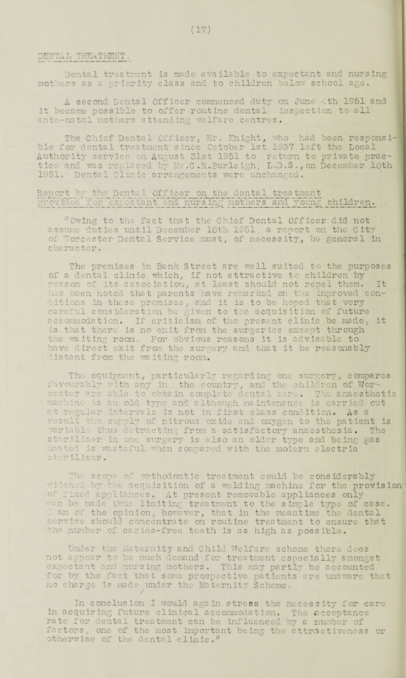 DENTAL TREATMENT Dental treatment is made available to expectant and nursing mothers as a priority class and to children below school age. A second Dental Officer commenced duty on June Ath 1951 and it became possible to offer routine dental inspection to all ante-natal mothers attending welfare centres. The Chief Dental Officer, Mr. Knight, who had been rosponsi- ble for dental treatment since October 1st 1937 loft the Local Authority service on August 31st 1951 to return to private prac¬ tice and was replaced by Mr«C.M.Burleigh, L.D .S.,on December loth 1951. Dental Clinic arrangements were unchanged. Rop or t by t ho D ©nta1 Off icer on the de nta 1 tre a tmont provido~d.¥o?~Txp c cTa n't and nursing mothers and young children. “Owing to the fact that the Chief Dental Officer did not assume duties until December loth 1951 a report on the City of Worcester Dental Service must, of necessity, be general in character. The premises in Bank Street are well suited to the purposes of a dental clinic which, if not attractive to children by reason of its association, at least should not repel them. It been noted that parents have remarked on the improved con¬ ditions in these premises. a nd it is to be hoped that very careful consideration be given to the acquisition of future accommodation. If criticism of the present clinic be made, is that there is no exit from the surgeries except through the waiting room. For obvious reasons it is advisable to have direct exit from the surgery and that it be reasonably distant f r om the wa it ing room. it la ce The equipment, particularly regarding one surgery, compares i '*11 * -* » * i ~i -■* «•-> »nr vourably are c Jr r ' uj \j L- . with i my in the country. nd the children of Wor- ° ole to obtain complete u -r re va ri A •-> U JIG c t- 1.1 r o sul r ia o ~2 i a to or i c». o v) —A i 1 The ole! gum a r G G i 10 anaesthetic carried out intervals is not in first class condition* As a supply of nitrous oxide and oxygon to the patient is dental care t y p e a nd a 1t h oug h ma into na n c e blc thus detracting from a satisfactory anaesthesia. The User in one surgery is also an older type and being gas wasteful when compared with the modern electric laser The scope of orthodontic treatment could bo considerably vilonoJ. by the acquisition of a welding machine for the provision present removable appliances only treatment to the simple type of case, however, that in the meantime the dental service should concentrate on routine treatment to ensure that vho number of carios-freo teeth is as high as possible. o v r ix e a a pp j. ia n c e s can be made T am of the opinion, limiting Under the Maternity and Child Welfare scheme there does not appear to be much demand for treatment especially amongst expectant and nursing mothers. This may partly bo accounted for by the fact that some prospective patients are unaware that no charge is made under the Maternity Scheme. / In conclusion I would again stress the necessity for care in acquiring future clinical accommodation. The acceptance rate for dental treatment can be influenced by a number of factors, one of the most important be ing the attractiveness or otherwise of the dental clinic.1’’