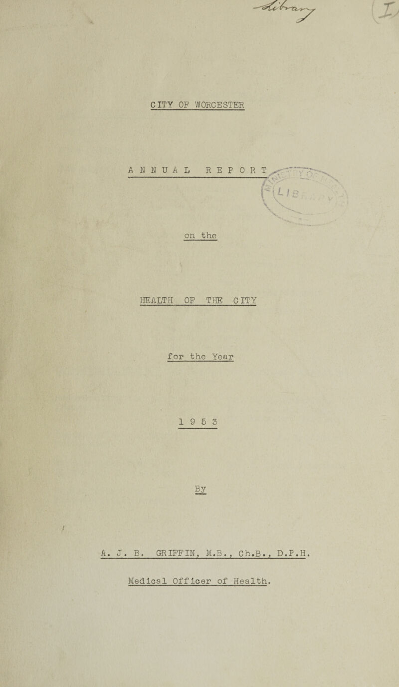 CITY OF WORCESTER on the HEALTH OF THE CITY for the Year 19 5 3 A. J. B. GRIFFIN, M,B. , Ch.B., D.P.H. Medical Officer of Health.
