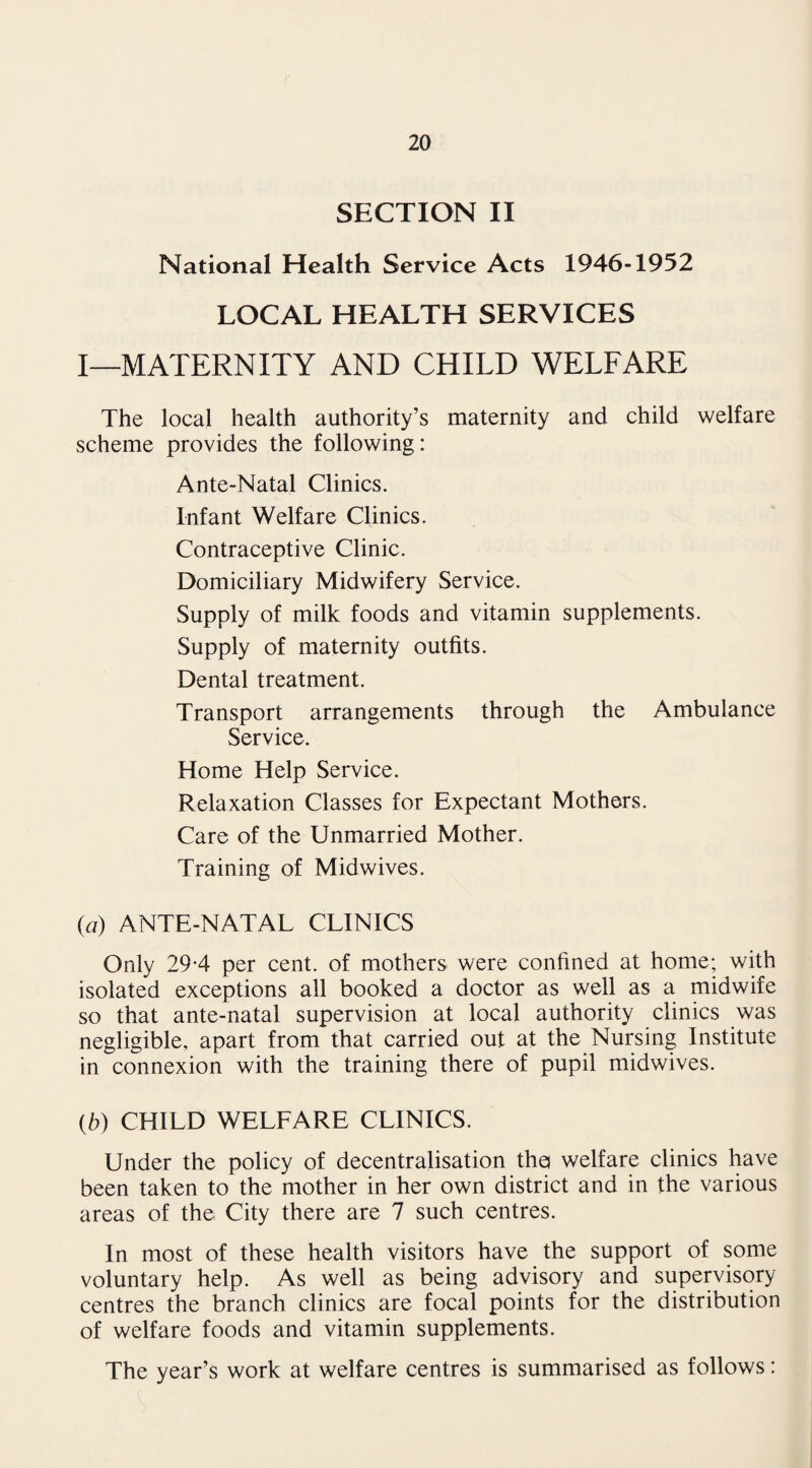 SECTION II National Health Service Acts 1946-1952 LOCAL HEALTH SERVICES I—MATERNITY AND CHILD WELFARE The local health authority’s maternity and child welfare scheme provides the following: Ante-Natal Clinics. Infant Welfare Clinics. Contraceptive Clinic. Domiciliary Midwifery Service. Supply of milk foods and vitamin supplements. Supply of maternity outfits. Dental treatment. Transport arrangements through the Ambulance Service. Home Help Service. Relaxation Classes for Expectant Mothers. Care of the Unmarried Mother. Training of Midwives. (a) ANTE-NATAL CLINICS Only 29-4 per cent, of mothers were confined at home; with isolated exceptions all booked a doctor as well as a midwife so that ante-natal supervision at local authority clinics was negligible, apart from that carried out at the Nursing Institute in connexion with the training there of pupil midwives. {b) CHILD WELFARE CLINICS. Under the policy of decentralisation tho welfare clinics have been taken to the mother in her own district and in the various areas of the City there are 7 such centres. In most of these health visitors have the support of some voluntary help. As well as being advisory and supervisory centres the branch clinics are focal points for the distribution of welfare foods and vitamin supplements. The year’s work at welfare centres is summarised as follows: