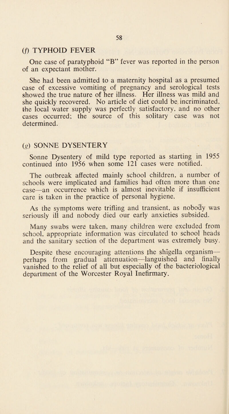 (/) TYPHOID FEVER One case of paratyphoid “B” fever was reported in the person of an expectant mother. She had been admitted to a maternity hospital as a presumed case of excessive vomiting of pregnancy and serological tests showed the true nature of her illness. Her illness was mild and she quickly recovered. No article of diet could be incriminated, the local water supply was perfectly satisfactory, and no other cases occurred; the source of this solitary case was not determined. fe) SONNE DYSENTERY Sonne Dysentery of mild type reported as starting in 1955 continued into 1956 when some 121 cases were notified. The outbreak affected mainly school children, a number of schools were implicated and families had often more than one case—an occurrence which is almost inevitable if insufficient care is taken in the practice of personal hygiene. As the symptoms were trifling and transient, as nobody was seriously ill and nobody died our early anxieties subsided. Many swabs were taken, many children were excluded from school, appropriate information was circulated to school heads and the sanitary section of the department was extremely busy. Despite these encouraging attentions the shigella organism— perhaps from gradual attenuation—languished and finally vanished to the relief of all but especially of the bacteriological department of the Worcester Royal Inefirmary.