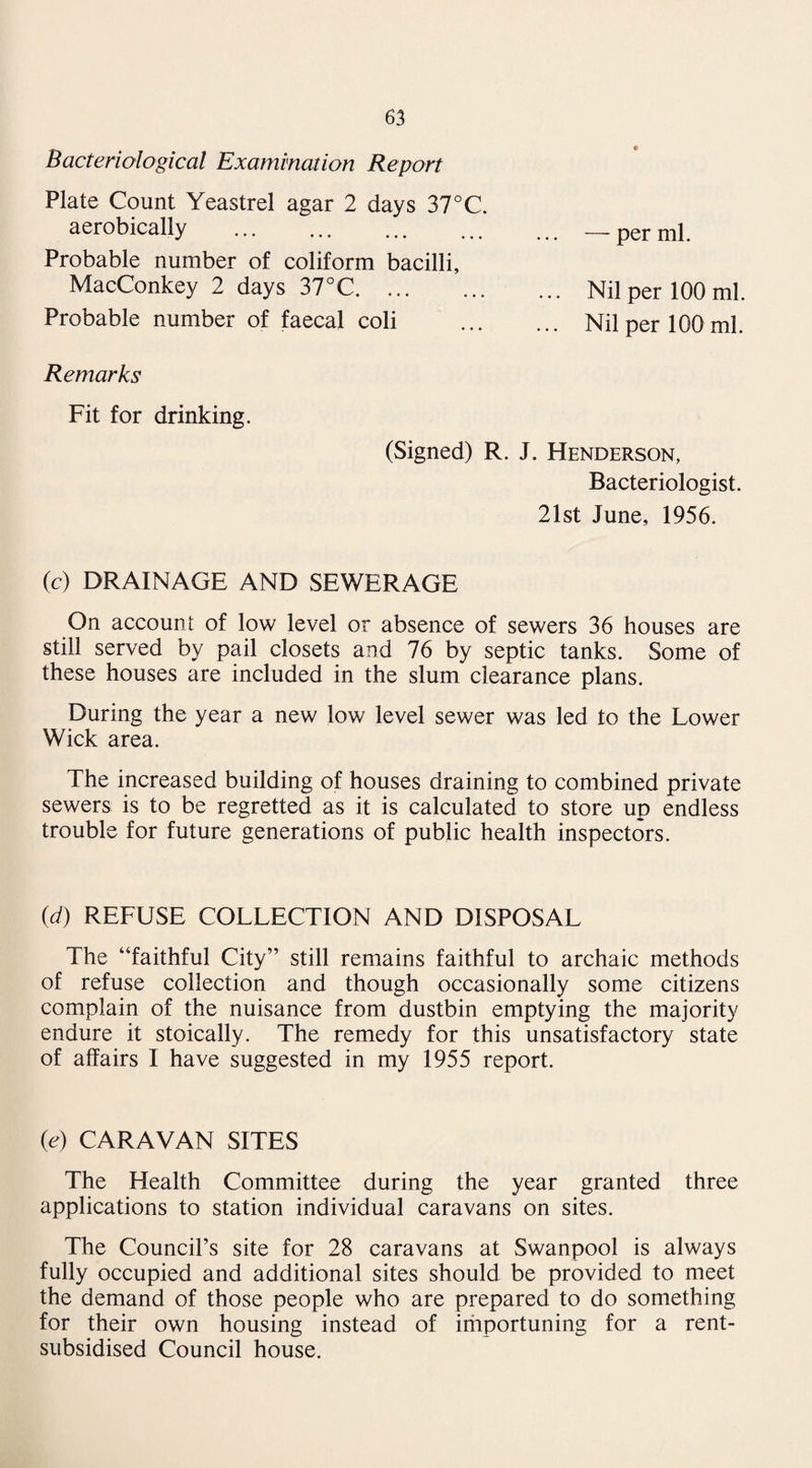 Bacteriological Examination Report Plate Count Yeastrel agar 2 days 37°C. aerobically .— per ml. Probable number of coliform bacilli, MacConkey 2 days 37°C.Nil per 100 ml. Probable number of faecal coli . Nil per 100 ml. Remarks Fit for drinking. (Signed) R. J. Henderson, Bacteriologist. 21st June, 1956. (c) DRAINAGE AND SEWERAGE On account of low level or absence of sewers 36 houses are still served by pail closets and 76 by septic tanks. Some of these houses are included in the slum clearance plans. During the year a new low level sewer was led to the Lower Wick area. The increased building of houses draining to combined private sewers is to be regretted as it is calculated to store up endless trouble for future generations of public health inspectors. (d) REFUSE COLLECTION AND DISPOSAL The “faithful City” still remains faithful to archaic methods of refuse collection and though occasionally some citizens complain of the nuisance from dustbin emptying the majority endure it stoically. The remedy for this unsatisfactory state of affairs I have suggested in my 1955 report. (e) CARAVAN SITES The Health Committee during the year granted three applications to station individual caravans on sites. The Council’s site for 28 caravans at Swanpool is always fully occupied and additional sites should be provided to meet the demand of those people who are prepared to do something for their own housing instead of importuning for a rent- subsidised Council house.