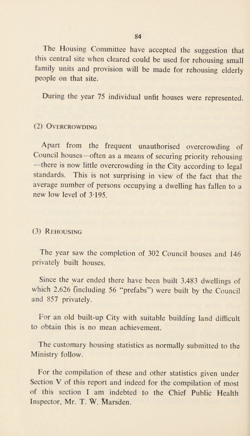 The Housing Committee have accepted the suggestion that this central site when cleared could be used for rehousing small family units and provision will be made for rehousing elderly people on that site. During the year 75 individual unfit houses were represented. (2) Overcrowding Apart from the frequent unauthorised overcrowding of Council houses—often as a means of securing priority rehousing —there is now little overcrowding in the City according to legal standards. This is not surprising in view of the fact that the average number of persons occupying a dwelling has fallen to a new low level of 3T95. (3) Rehousing The year saw the completion of 302 Council houses and 146 privately built houses. Since the war ended there have been built 3,483 dwellings of which 2,626 (including 56 “prefabs”) were built by the Council and 857 privately. For an old built-up City with suitable building land difficult to obtain this is no mean achievement. The customary housing statistics as normally submitted to the Ministry follow. For the compilation of these and other statistics given under Section V of this report and indeed for the compilation of most of this section I am indebted to the Chief Public Health Inspector, Mr. T. W. Marsden.