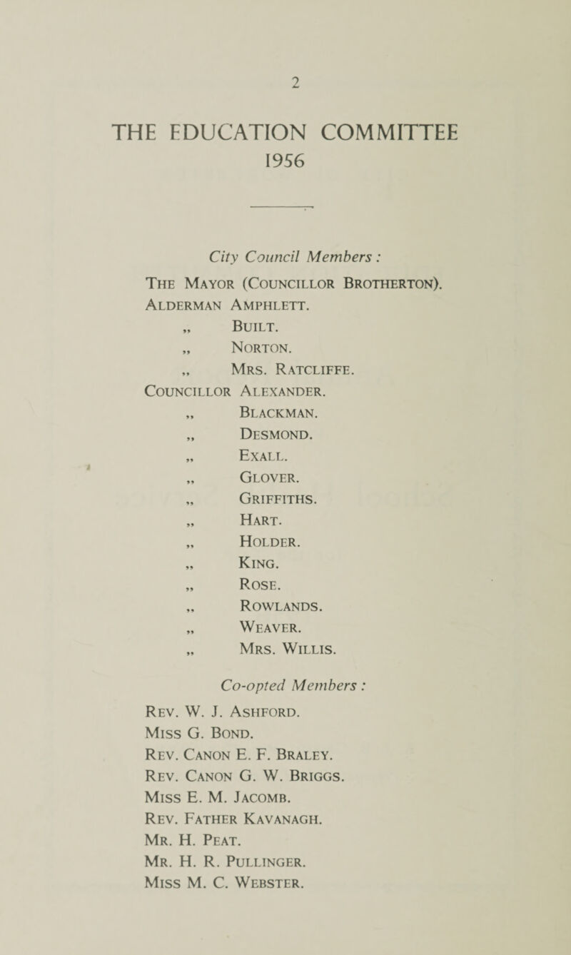 THE EDUCATION COMMITTEE 1956 City Council Members: The Mayor (Councillor Brotherton). Alderman Amphlett. Built. Norton. Mrs. Ratcliffe. Councillor Alexander. Blackman. Desmond. Exall. Glover. Griffiths. Hart. Holder. King. Rose. Rowlands. Weaver. Mrs. Willis. Co-opted Members: Rev. W. J. Ashford. Miss G. Bond. Rev. Canon E. F. Braley. Rev. Canon G. W. Briggs. Miss E. M. Jacomb. Rev. Father Kavanagh. Mr. H. Peat. Mr. H. R. Pullinger. Miss M. C. Webster.