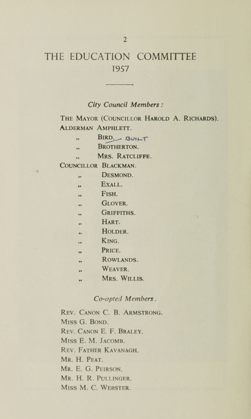 THE EDUCATION COMMITTEE 1957 City Council Members: The Mayor (Councillor Harold A. Richards). Alderman Amphlett. „ Bircl^ rsuu-T' „ Brotkerton. Mrs. Ratcliffe. Councillor Blackman. „ Desmond. „ Exall. „ Fish. „ Glover. „ Griffiths. „ Hart. „ Holder. „ King. „ Price. „ Rowlands. „ Weaver. „ Mrs. Willis. Co-opted Members. Rev. Canon C. B. Armstrong. Miss G. Bond. Rev. Canon E. F. Braley. Miss E. M. Jacomb. Rev. Father Kavanagh. Mr. H. Pfat. Mr. E. G. Peirson. Mr. H. R. Pullinger. Miss M. C. Webster.