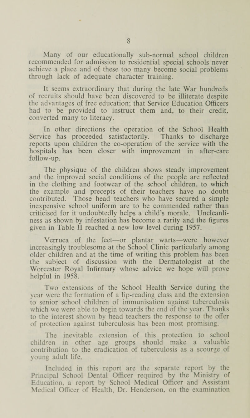 Many of our educationally sub-normal school children recommended for admission to residential special schools never achieve a place and of these too many become social problems through lack of adequate character training. It seems extraordinary that during the late War hundreds of recruits should have been discovered to be illiterate despite the advantages of free education; that Service Education Officers had to be provided to instruct them and, to their credit, converted many to literacy. In other directions the operation of the School Health Service has proceeded satisfactorily. Thanks to discharge reports upon children the co-operation of the service with the hospitals has been closer with improvement in after-care follow-up. The physique of the children shows steady improvement and the improved social conditions of the people are reflected in the clothing and footwear of the school children, to which the example and precepts of their teachers have no doubt contributed. Those head teachers who have secured a simple inexpensive school uniform are to be commended rather than criticised for it undoubtedly helps a child’s morale. Uncleanli¬ ness as shown by infestation has become a rarity and the figures given in Table II reached a new low level during 1957. Verruca of the feet—or plantar warts—were however increasingly troublesome at the School Clinic particularly among older children and at the time of writing this problem has been the subject of discussion with the Dermatologist at the Worcester Royal Infirmary whose advice we hope will prove helpful in 1958. Two extensions of the School Health Service during the year were the formation of a lip-reading class and the extension to senior school children of immunisation against tuberculosis which we were able to begin towards the end of the year. Thanks to the interest shown by head teachers the response to the offer of protection against tuberculosis has been most promising. The inevitable extension of this protection to school children in other age groups should make a valuable contribution to the eradication of tuberculosis as a scourge of young adult life. Included in this report are the separate report by the Principal School Dental Officer required by the Ministry of Education, a report by School Medical Officer and Assistant Medical Officer of Health, Dr. Henderson, on the examination