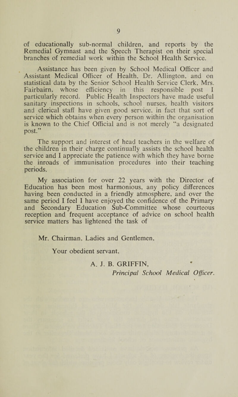 of educationally sub-normal children, and reports by the Remedial Gymnast and the Speech Therapist on their special branches of remedial work within the School Health Service. Assistance has been given by School Medical Officer and Assistant Medical Officer of Health, Dr. Allington, and on statistical data by the Senior School Health Service Clerk. Mrs. Fairbairn, whose efficiency in this responsible post I particularly record. Public Health Inspectors have made useful sanitary inspections in schools, school nurses, health visitors and clerical staff have given good service, in fact that sort of service which obtains when every person within the organisation is known to the Chief Official and is not merely “a designated post.” The support and interest of head teachers in the welfare of the children in their charge continually assists the school health service and I appreciate the patience with which they have borne the inroads of immunisation procedures into their teaching periods. My association for over 22 years with the Director of Education has been most harmonious, any policy differences having been conducted in a friendly atmosphere, and over the same period I feel I have enjoyed the confidence of the Primary and Secondary Education Sub-Committee whose courteous reception and frequent acceptance of advice on school health service matters has lightened the task of Mr. Chairman, Ladies and Gentlemen, Your obedient servant, A. J. B. GRIFFIN, Principal School Medical Officer.