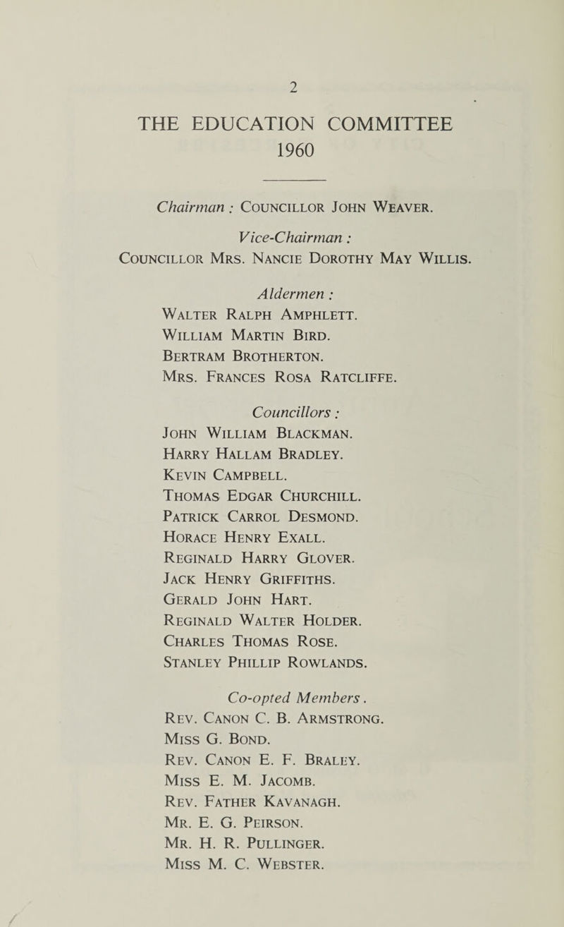 THE EDUCATION COMMITTEE 1960 Chairman; Councillor John Weaver. Vice-Chairman : Councillor Mrs. Nancie Dorothy May Willis. Aldermen ; Walter Ralph Amphlett. William Martin Bird. Bertram Brotherton. Mrs. Frances Rosa Ratcliffe. Councillors ; John William Blackman. Harry Hallam Bradley. Kevin Campbell. Thomas Edgar Churchill. Patrick Carrol Desmond. Horace Henry Exall. Reginald Harry Glover. Jack Henry Griffiths. Gerald John Hart. Reginald Walter Holder. Charles Thomas Rose. Stanley Phillip Rowlands. Co-opted Members. Rev. Canon C. B. Armstrong. Miss G. Bond. Rev. Canon E. F. Braley. Miss E. M. Jacomb. Rev. Father Kavanagh. Mr. E. G. Peirson. Mr. H. R. Pullinger. Miss M. C. Webster.