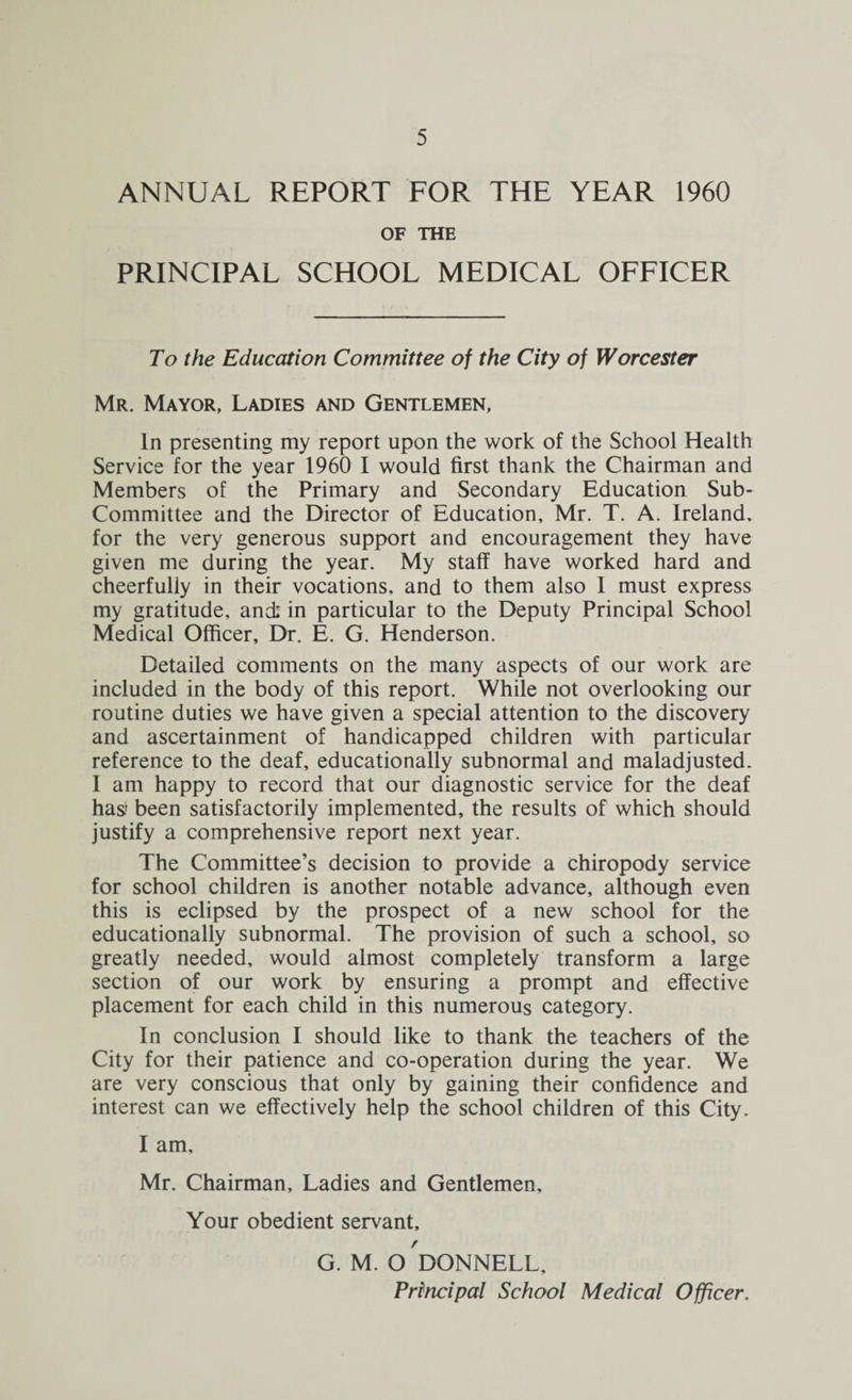 ANNUAL REPORT FOR THE YEAR 1960 OF THE PRINCIPAL SCHOOL MEDICAL OFFICER To the Education Committee of the City of Worcester Mr. Mayor, Ladies and Gentlemen, In presenting my report upon the work of the School Health Service for the year 1960 I would first thank the Chairman and Members of the Primary and Secondary Education Sub- Committee and the Director of Education, Mr. T. A. Ireland, for the very generous support and encouragement they have given me during the year. My staff have worked hard and cheerfully in their vocations, and to them also 1 must express my gratitude, and: in particular to the Deputy Principal School Medical Officer, Dr. E. G. Henderson. Detailed comments on the many aspects of our work are included in the body of this report. While not overlooking our routine duties we have given a special attention to the discovery and ascertainment of handicapped children with particular reference to the deaf, educationally subnormal and maladjusted. I am happy to record that our diagnostic service for the deaf has been satisfactorily implemented, the results of which should justify a comprehensive report next year. The Committee’s decision to provide a chiropody service for school children is another notable advance, although even this is eclipsed by the prospect of a new school for the educationally subnormal. The provision of such a school, so greatly needed, would almost completely transform a large section of our work by ensuring a prompt and effective placement for each child in this numerous category. In conclusion I should like to thank the teachers of the City for their patience and co-operation during the year. We are very conscious that only by gaining their confidence and interest can we effectively help the school children of this City. I am, Mr. Chairman, Ladies and Gentlemen, Your obedient servant, G. M. O DONNELL,