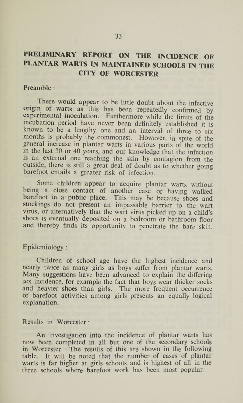 PRELIMINARY REPORT ON THE INCIDENCE OF PLANTAR WARTS IN MAINTAINED SCHOOLS IN THE CITY OF WORCESTER Preamble : There would appear to be little doubt about the infective origin of warts as this has been repeatedly confirmed by experimental inoculation. Furthermore while the limits of the incubation period have never been definitely established it is known to be a lengthy one and an interval of three to six months is probably the commonest. However, in spite of the general increase in plantar warts in various parts of the world in the last 30 or 40 years, and our knowledge that the infection is an external one reaching the skin by contagion from the outside, there is still a great deal of doubt as to whether going barefoot entails a greater risk of infection. Some children appear to acquire plantar warts without being a close contact of another case or having walked barefoot in a public place. This may be because shoes and stockings do not present an impassable barrier to the wart virus, or alternatively that the wart virus picked up on a child’s shoes is eventually deposited on a bedroom or bathroom floor and thereby finds its opportunity to penetrate the bare skin. Epidemiology : Children of school age have the highest incidence and nearly twice as many girls as boys suffer from plantar warts. Many suggestions have been advanced to explain the differing sex incidence, for example the fact that boys wear thicker socks and heavier shoes than girls. The more frequent occurrence of barefoot activities among girls presents an equally logical explanation. Results in Worcester : An investigation into the incidence of plantar warts has now been completed in all but one of the secondary schools in Worcester. The results of this are shown in the following table. It will be noted that the number of cases of plantar warts is far higher at girls schools and is highest of all in the three schools where barefoot work has been most popular.