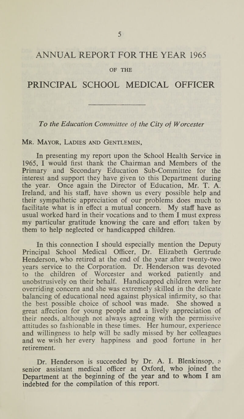 ANNUAL REPORT FOR THE YEAR 1965 OF THE PRINCIPAL SCHOOL MEDICAL OFFICER To the Education Committee of the City of Worcester Mr. Mayor, Ladies and Gentlemen, In presenting my report upon the School Health Service in 1965, I would first thank the Chairman and Members of the Primary and Secondary Education Sub-Committee for the interest and support they have given to this Department during the year. Once again the Director of Education, Mr. T. A. Ireland, and his staff, have shown us every possible help and their sympathetic appreciation of our problems does much to facilitate what is in effect a mutual concern. My staff have as usual worked hard in their vocations and to them I must express my particular gratitude knowing the care and effort taken by them to help neglected or handicapped children. In this connection I should especially mention the Deputy Principal School Medical Officer, Dr. Elizabeth Gertrude Henderson, who retired at the end of the year after twenty-two years service to the Corporation. Dr. Henderson was devoted to the children of Worcester and worked patiently and unobstrusively on their behalf. Handicapped children were her overriding concern and she was extremely skilled in the delicate balancing of educational need against physical infirmity, so that the best possible choice of school was made. She showed a great affection for young people and a lively appreciation of their needs, although not always agreeing with the permissive attitudes so fashionable in these times. Her humour, experience and willingness to help will be sadly missed by her colleagues and we wish her every happiness and good fortune in her retirement. Dr. Henderson is succeeded by Dr. A. I. Blenkinsop, a senior assistant medical officer at Oxford, who joined the Department at the beginning of the year and to whom I am indebted for the compilation of this report.