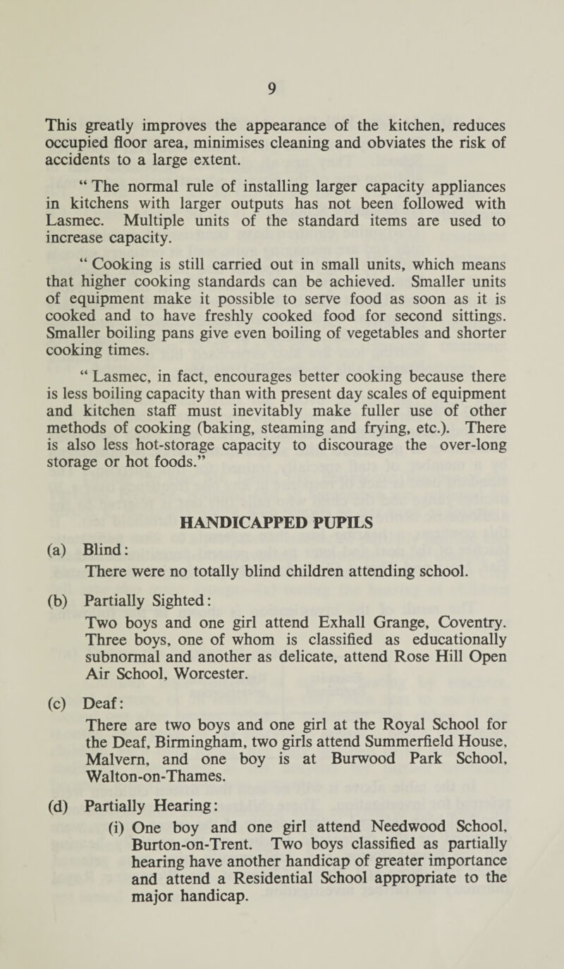This greatly improves the appearance of the kitchen, reduces occupied floor area, minimises cleaning and obviates the risk of accidents to a large extent. “ The normal rule of installing larger capacity appliances in kitchens with larger outputs has not been followed with Lasmec. Multiple units of the standard items are used to increase capacity. “ Cooking is still carried out in small units, which means that higher cooking standards can be achieved. Smaller units of equipment make it possible to serve food as soon as it is cooked and to have freshly cooked food for second sittings. Smaller boiling pans give even boiling of vegetables and shorter cooking times. “ Lasmec, in fact, encourages better cooking because there is less boiling capacity than with present day scales of equipment and kitchen staff must inevitably make fuller use of other methods of cooking (baking, steaming and frying, etc.). There is also less hot-storage capacity to discourage the over-long storage or hot foods.” HANDICAPPED PUPILS (a) Blind: There were no totally blind children attending school. (b) Partially Sighted: Two boys and one girl attend Exhall Grange, Coventry. Three boys, one of whom is classified as educationally subnormal and another as delicate, attend Rose Hill Open Air School, Worcester. (c) Deaf: There are two boys and one girl at the Royal School for the Deaf, Birmingham, two girls attend Summerfield House, Malvern, and one boy is at Burwood Park School, Walton-on-Thames. (d) Partially Hearing: (i) One boy and one girl attend Needwood School, Burton-on-Trent. Two boys classified as partially hearing have another handicap of greater importance and attend a Residential School appropriate to the major handicap.
