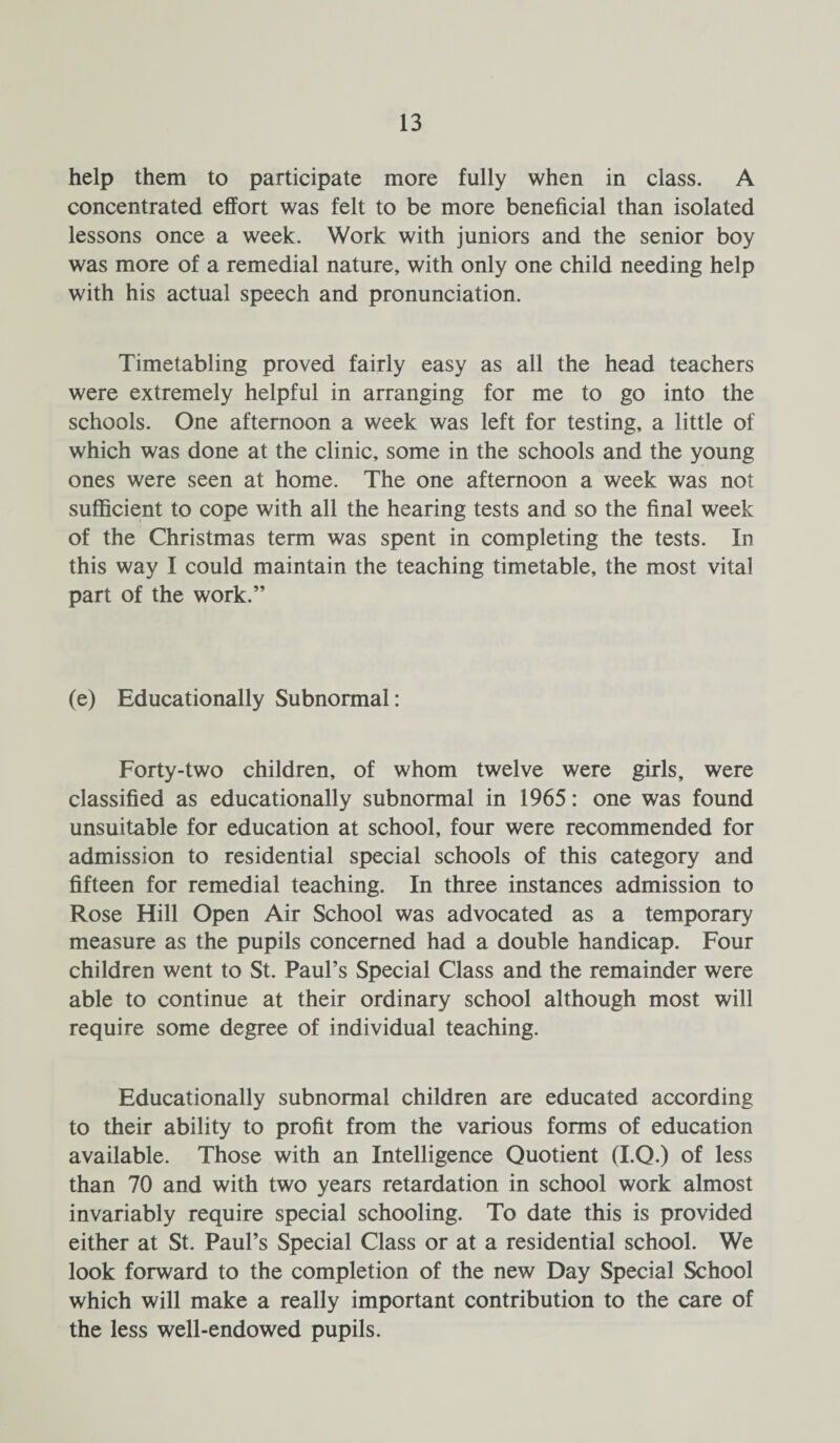 help them to participate more fully when in class. A concentrated effort was felt to be more beneficial than isolated lessons once a week. Work with juniors and the senior boy was more of a remedial nature, with only one child needing help with his actual speech and pronunciation. Timetabling proved fairly easy as all the head teachers were extremely helpful in arranging for me to go into the schools. One afternoon a week was left for testing, a little of which was done at the clinic, some in the schools and the young ones were seen at home. The one afternoon a week was not sufficient to cope with all the hearing tests and so the final week of the Christmas term was spent in completing the tests. In this way I could maintain the teaching timetable, the most vital part of the work.” (e) Educationally Subnormal: Forty-two children, of whom twelve were girls, were classified as educationally subnormal in 1965: one was found unsuitable for education at school, four were recommended for admission to residential special schools of this category and fifteen for remedial teaching. In three instances admission to Rose Hill Open Air School was advocated as a temporary measure as the pupils concerned had a double handicap. Four children went to St. Paul’s Special Class and the remainder were able to continue at their ordinary school although most will require some degree of individual teaching. Educationally subnormal children are educated according to their ability to profit from the various forms of education available. Those with an Intelligence Quotient (I.Q.) of less than 70 and with two years retardation in school work almost invariably require special schooling. To date this is provided either at St. Paul’s Special Class or at a residential school. We look forward to the completion of the new Day Special School which will make a really important contribution to the care of the less well-endowed pupils.