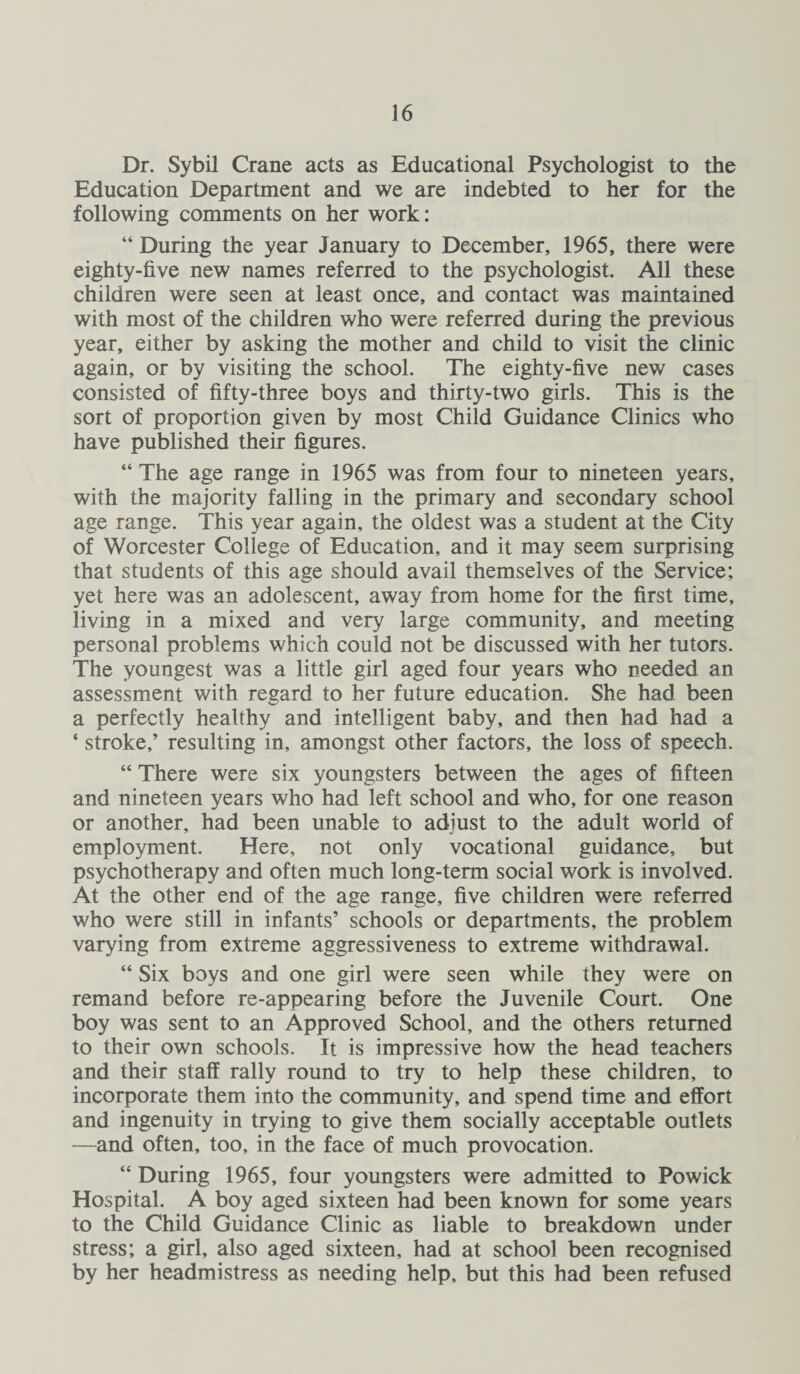 Dr. Sybil Crane acts as Educational Psychologist to the Education Department and we are indebted to her for the following comments on her work: “ During the year January to December, 1965, there were eighty-five new names referred to the psychologist. All these children were seen at least once, and contact was maintained with most of the children who were referred during the previous year, either by asking the mother and child to visit the clinic again, or by visiting the school. The eighty-five new cases consisted of fifty-three boys and thirty-two girls. This is the sort of proportion given by most Child Guidance Clinics who have published their figures. “ The age range in 1965 was from four to nineteen years, with the majority falling in the primary and secondary school age range. This year again, the oldest was a student at the City of Worcester College of Education, and it may seem surprising that students of this age should avail themselves of the Service; yet here was an adolescent, away from home for the first time, living in a mixed and very large community, and meeting personal problems which could not be discussed with her tutors. The youngest was a little girl aged four years who needed an assessment with regard to her future education. She had been a perfectly healthy and intelligent baby, and then had had a ‘ stroke,’ resulting in, amongst other factors, the loss of speech. “ There were six youngsters between the ages of fifteen and nineteen years who had left school and who, for one reason or another, had been unable to adjust to the adult world of employment. Here, not only vocational guidance, but psychotherapy and often much long-term social work is involved. At the other end of the age range, five children were referred who were still in infants’ schools or departments, the problem varying from extreme aggressiveness to extreme withdrawal. “ Six boys and one girl were seen while they were on remand before re-appearing before the Juvenile Court. One boy was sent to an Approved School, and the others returned to their own schools. It is impressive how the head teachers and their staff rally round to try to help these children, to incorporate them into the community, and spend time and effort and ingenuity in trying to give them socially acceptable outlets —and often, too, in the face of much provocation. “ During 1965, four youngsters were admitted to Powick Hospital. A boy aged sixteen had been known for some years to the Child Guidance Clinic as liable to breakdown under stress; a girl, also aged sixteen, had at school been recognised by her headmistress as needing help, but this had been refused