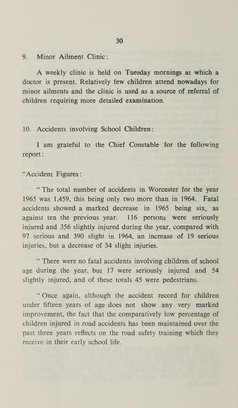 9. Minor Ailment Clinic: A weekly clinic is held on Tuesday mornings at which a doctor is present. Relatively few children attend nowadays for minor ailments and the clinic is used as a source of referral of children requiring more detailed examination. 10. Accidents involving School Children: I am grateful to the Chief Constable for the following report: “Accident Figures: “ The total number of accidents in Worcester for the year 1965 was 1,459, this being only two more than in 1964. Fatal accidents showed a marked decrease in 1965 being six, as against ten the previous year. 116 persons were seriously injured and 356 slightly injured during the year, compared with 97 serious and 390 slight in 1964, an increase of 19 serious injuries, but a decrease of 34 slight injuries. “ There were no fatal accidents involving children of school age during the year, but 17 were seriously injured and 54 slightly injured, and of these totals 45 were pedestrians. “ Once again, although the accident record for children under fifteen years of age does not show any very marked improvement, the fact that the comparatively low percentage of children injured in road accidents has been maintained over the past three years reflects on the road safety training which they receive in their early school life.