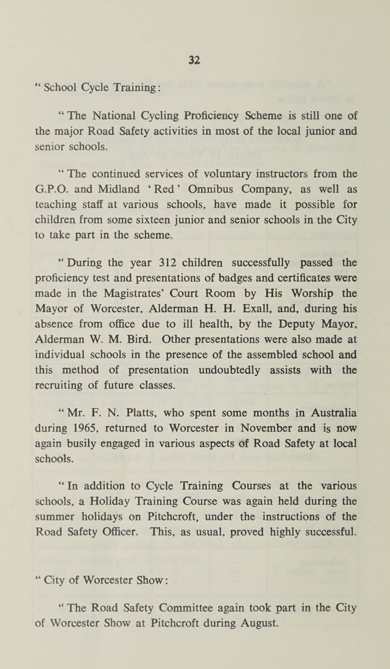 “ School Cycle Training: “ The National Cycling Proficiency Scheme is still one of the major Road Safety activities in most of the local junior and senior schools. “ The continued services of voluntary instructors from the G.P.O. and Midland ‘ Red ’ Omnibus Company, as well as teaching staff at various schools, have made it possible for children from some sixteen junior and senior schools in the City to take part in the scheme. ‘‘During the year 312 children successfully passed the proficiency test and presentations of badges and certificates were made in the Magistrates’ Court Room by His Worship the Mayor of Worcester, Alderman H. H. Exall, and, during his absence from office due to ill health, by the Deputy Mayor, Alderman W. M. Bird. Other presentations were also made at individual schools in the presence of the assembled school and this method of presentation undoubtedly assists with the recruiting of future classes. “ Mr. F. N. Platts, who spent some months in Australia during 1965, returned to Worcester in November and is now again busily engaged in various aspects of Road Safety at local schools. “ In addition to Cycle Training Courses at the various schools, a Holiday Training Course was again held during the summer holidays on Pitchcroft, under the instructions of the Road Safety Officer. This, as usual, proved highly successful. “ City of Worcester Show: “ The Road Safety Committee again took part in the City of Worcester Show at Pitchcroft during August.