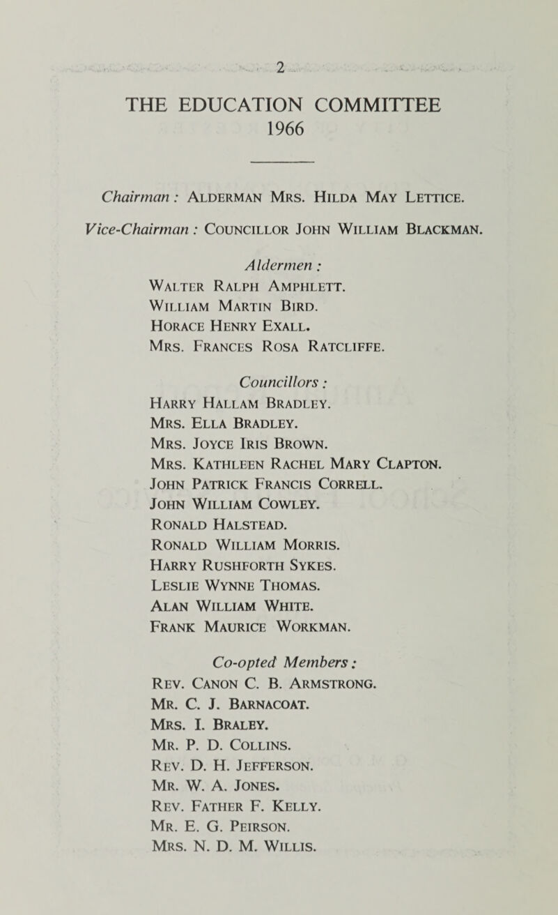 THE EDUCATION COMMITTEE 1966 Chairman: Alderman Mrs. Hilda May Lettice. Vice-Chairman: Councillor John William Blackman. A Idermen : Walter Ralph Amphlett. William Martin Bird. Horace Henry Exall. Mrs. Frances Rosa Ratcliffe. Councillors: Harry Hallam Bradley. Mrs. Ella Bradley. Mrs. Joyce Iris Brown. Mrs. Kathleen Rachel Mary Clapton. John Patrick Francis Correll. John William Cowley. Ronald Halstead. Ronald William Morris. Harry Rushforth Sykes. Leslie Wynne Thomas. Alan William White. Frank Maurice Workman. Co-opted Members: Rev. Canon C. B. Armstrong. Mr. C. J. Barnacoat. Mrs. I. Braley. Mr. P. D. Collins. Rev. D. H. Jefferson. Mr. W. a. Jones. Rev. Father F. Kelly. Mr. E. G. Peirson. Mrs. N. D. M. Willis.