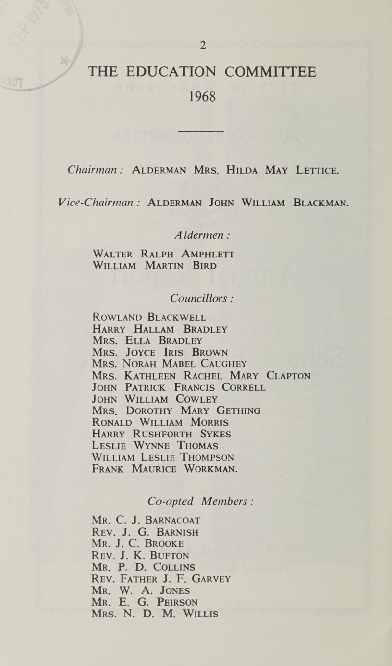 THE EDUCATION COMMITTEE 1968 Chairman: Alderman Mrs. Hilda May Lettice. Vice-Chairman : Alderman John William Blackman. A Idermen: Walter Ralph Amphlett William Martin Bird Councillors: Rowland Blackwell Harry Hallam Bradley Mrs. Ella Bradley Mrs. Joyce Iris Brown Mrs. Norah Mabel Caughey Mrs. Kathleen Rachel Mary Clapton John Patrick Francis Correll John William Cowley Mrs. Dorothy Mary Gething Ronald William Morris Harry Rushforth Sykes Leslie Wynne Thomas William Leslie Thompson Frank Maurice Workman. Co-opted Members: Mr. C. J. Barnacoat Rev. J. G. Barnish Mr. J. C. Brooke Rev. J. K. Bufton Mr. P. D. Collins Rev. Father J. F. Garvey Mr. W. A. Jones Mr. E. G. Peirson Mrs. N. D. M. Willis