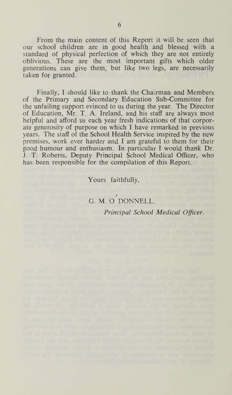 From the main content of this Report it will be seen that our school children are in good health and blessed with a standard of physical perfection of which they are not entirely oblivious. These are the most important gifts which older generations can give them, but like two legs, are necessarily taken for granted. Finally, I should like to thank the Chairman and Members of the Primary and Secondary Education Sub-Committee for the unfailing support evinced to us during the year. The Director of Education, Mr. T. A. Ireland, and his staff are always most helpful and afford us each year fresh indications of that corpor¬ ate generosity of purpose on which I have remarked in previous years. The staff of the School Health Service inspired by the new premises, work ever harder and I am grateful to them for their good humour and enthusiasm. In particular I would thank Dr. J. T. Roberts, Deputy Principal School Medical Officer, who has been responsible for the compilation of this Report. Yours faithfully. G. M. O DONNELL.