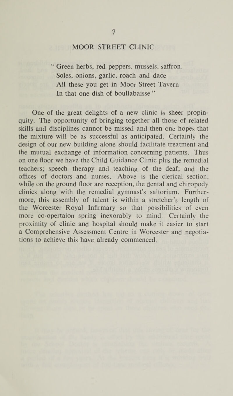 MOOR STREET CLINIC “ Green herbs, red peppers, mussels, saffron. Soles, onions, garlic, roach and dace All these you get in Moor Street Tavern In that one dish of boullabaisse ” One of the great delights of a new clinic is sheer propin¬ quity. The opportunity of bringing together all those of related skills and disciplines cannot be missed and then one hopes that the mixture will be as successful as anticipated. Certainly the design of our new building alone should facilitate treatment and the mutual exchange of information concerning patients. Thus on one floor we have the Child Guidance Clinic plus the remedial teachers; speech therapy and teaching of the deaf; and the offices of doctors and nurses. Above is the clerical section, while on the ground floor are reception, the dental and chiropody clinics along with the remedial gymnast’s saltorium. Further¬ more, this assembly of talent is within a stretcher’s length of the Worcester Royal Infirmary so that possibilities of even more co-opertaion spring inexorably to mind. Certainly the proximity of clinic and hospital should make it easier to start a Comprehensive Assessment Centre in Worcester and negotia¬ tions to achieve this have already commenced.