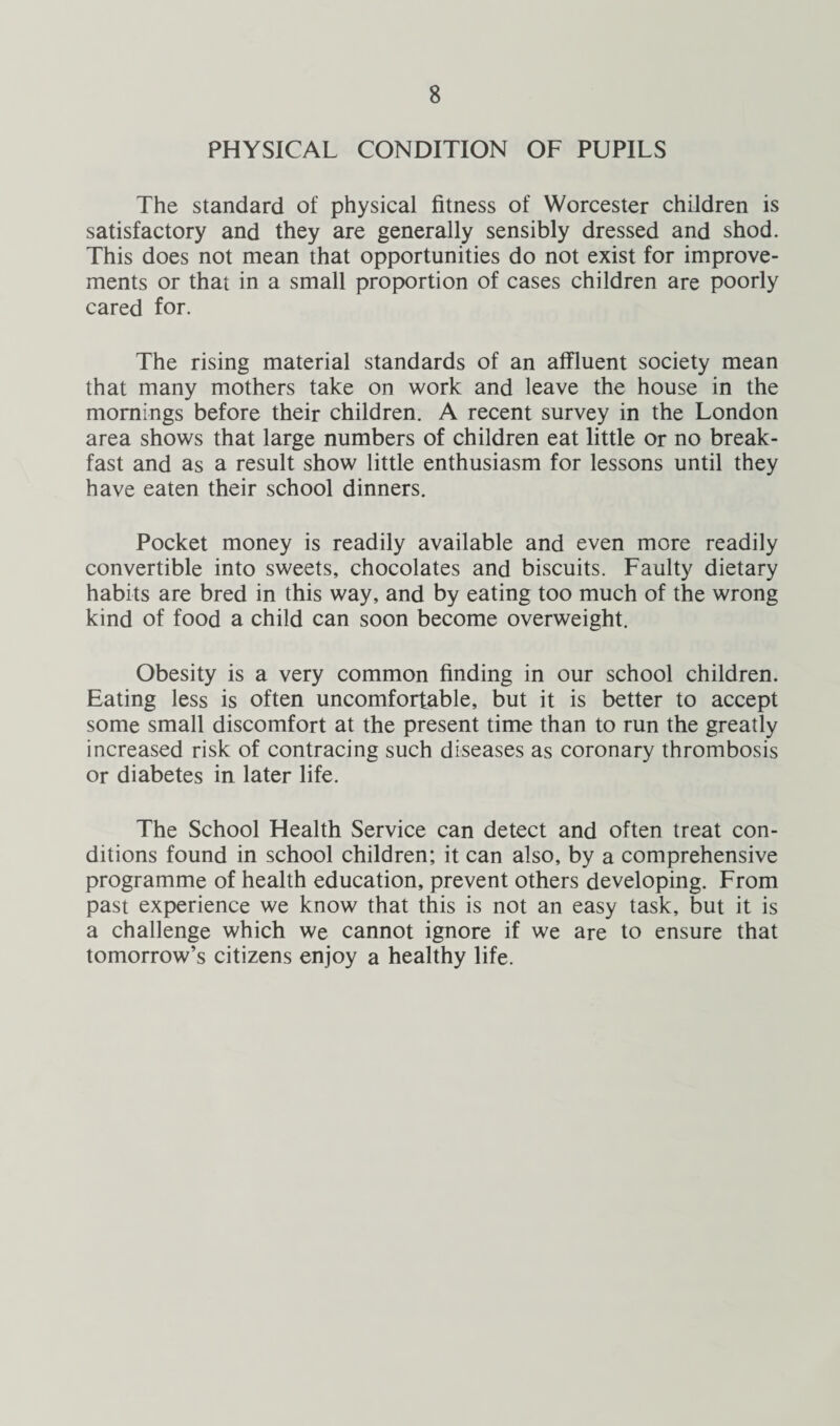 PHYSICAL CONDITION OF PUPILS The standard of physical fitness of Worcester children is satisfactory and they are generally sensibly dressed and shod. This does not mean that opportunities do not exist for improve¬ ments or that in a small proportion of cases children are poorly cared for. The rising material standards of an affluent society mean that many mothers take on work and leave the house in the mornings before their children. A recent survey in the London area shows that large numbers of children eat little or no break¬ fast and as a result show little enthusiasm for lessons until they have eaten their school dinners. Pocket money is readily available and even more readily convertible into sweets, chocolates and biscuits. Faulty dietary habits are bred in this way, and by eating too much of the wrong kind of food a child can soon become overweight. Obesity is a very common finding in our school children. Eating less is often uncomfortable, but it is better to accept some small discomfort at the present time than to run the greatly increased risk of contracing such diseases as coronary thrombosis or diabetes in later life. The School Health Service can detect and often treat con¬ ditions found in school children; it can also, by a comprehensive programme of health education, prevent others developing. From past experience we know that this is not an easy task, but it is a challenge which we cannot ignore if we are to ensure that tomorrow’s citizens enjoy a healthy life.