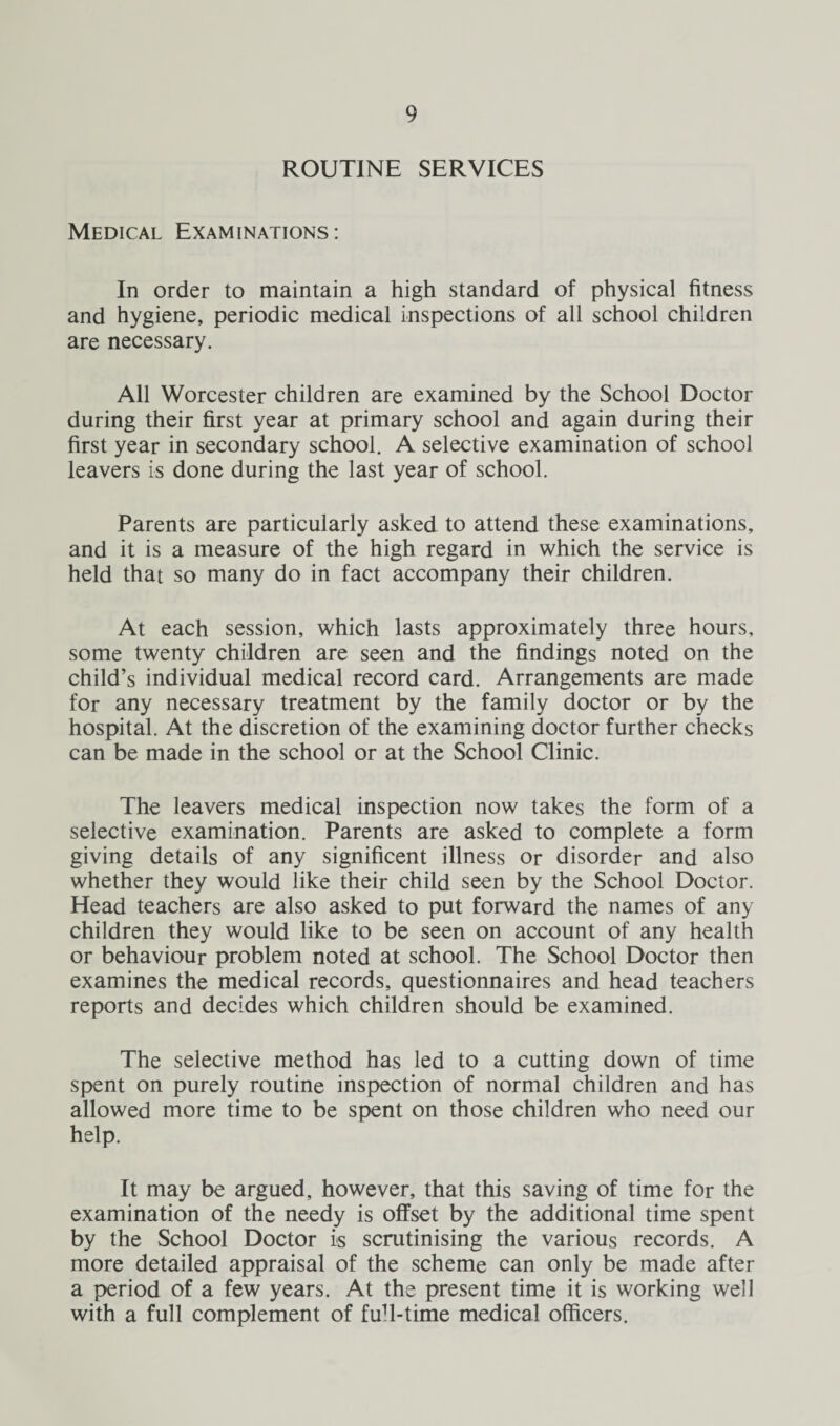 ROUTINE SERVICES Medical Examinations: In order to maintain a high standard of physical fitness and hygiene, periodic medical inspections of all school children are necessary. All Worcester children are examined by the School Doctor during their first year at primary school and again during their first year in secondary school. A selective examination of school leavers is done during the last year of school. Parents are particularly asked to attend these examinations, and it is a measure of the high regard in which the service is held that so many do in fact accompany their children. At each session, which lasts approximately three hours, some twenty children are seen and the findings noted on the child’s individual medical record card. Arrangements are made for any necessary treatment by the family doctor or by the hospital. At the discretion of the examining doctor further checks can be made in the school or at the School Clinic. The leavers medical inspection now takes the form of a selective examination. Parents are asked to complete a form giving details of any significent illness or disorder and also whether they would like their child seen by the School Doctor. Head teachers are also asked to put forward the names of any children they would like to be seen on account of any health or behaviour problem noted at school. The School Doctor then examines the medical records, questionnaires and head teachers reports and decides which children should be examined. The selective method has led to a cutting down of time spent on purely routine inspection of normal children and has allowed more time to be spent on those children who need our help. It may be argued, however, that this saving of time for the examination of the needy is offset by the additional time spent by the School Doctor is scrutinising the various records. A more detailed appraisal of the scheme can only be made after a period of a few years. At the present time it is working well with a full complement of fuff-time medical officers.