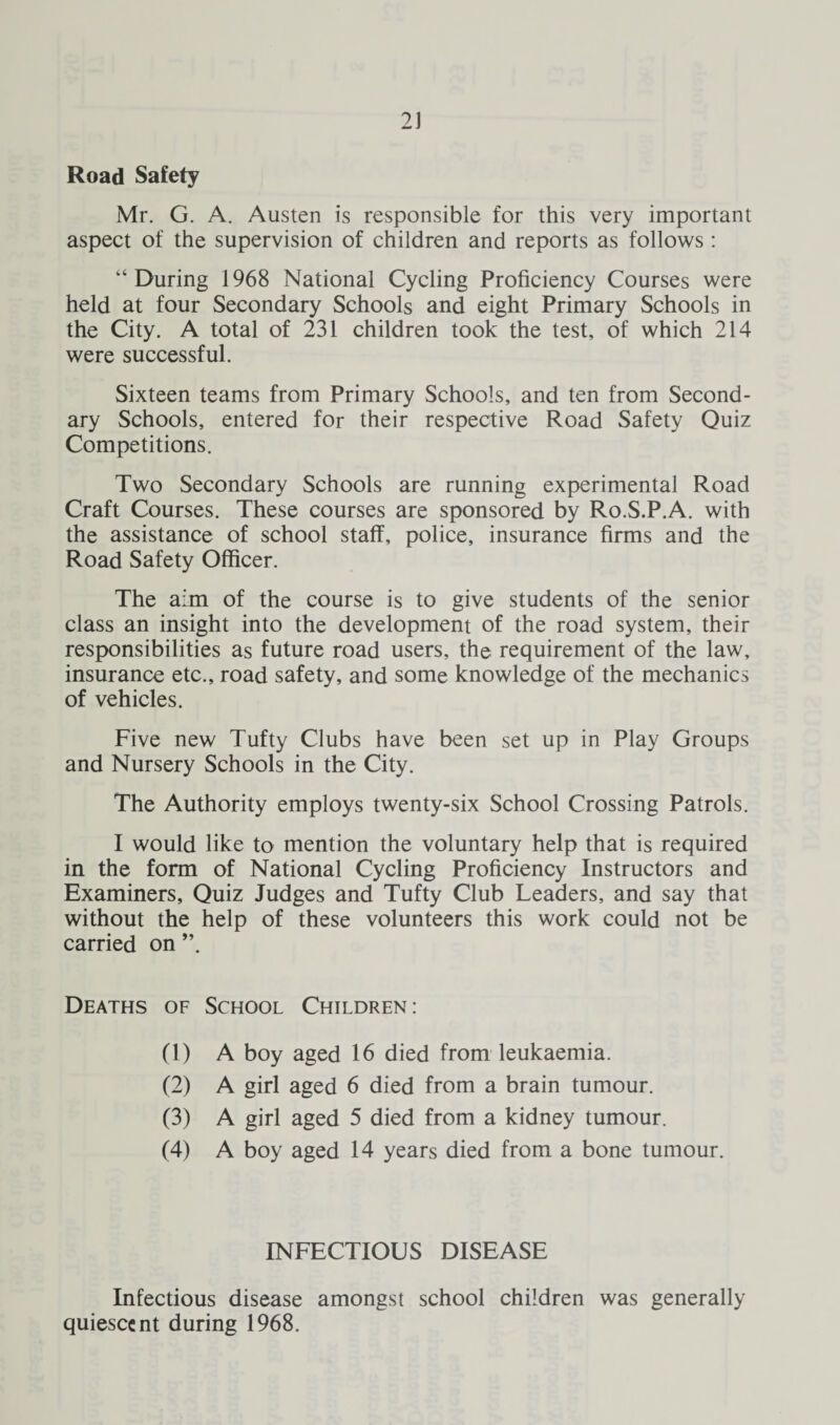 2J Road Safety Mr. G. A. Austen is responsible for this very important aspect of the supervision of children and reports as follows: “During 1968 National Cycling Proficiency Courses were held at four Secondary Schools and eight Primary Schools in the City. A total of 231 children took the test, of which 214 were successful. Sixteen teams from Primary Schools, and ten from Second¬ ary Schools, entered for their respective Road Safety Quiz Competitions. Two Secondary Schools are running experimental Road Craft Courses. These courses are sponsored by Ro.S.P.A. with the assistance of school staff, police, insurance firms and the Road Safety Officer. The aim of the course is to give students of the senior class an insight into the development of the road system, their responsibilities as future road users, the requirement of the law, insurance etc., road safety, and some knowledge of the mechanics of vehicles. Five new Tufty Clubs have been set up in Play Groups and Nursery Schools in the City. The Authority employs twenty-six School Crossing Patrols. I would like to mention the voluntary help that is required in the form of National Cycling Proficiency Instructors and Examiners, Quiz Judges and Tufty Club Leaders, and say that without the help of these volunteers this work could not be carried on ”. Deaths of School Children: (1) A boy aged 16 died from leukaemia. (2) A girl aged 6 died from a brain tumour. (3) A girl aged 5 died from a kidney tumour. (4) A boy aged 14 years died from a bone tumour. INFECTIOUS DISEASE Infectious disease amongst school children was generally quiescent during 1968.