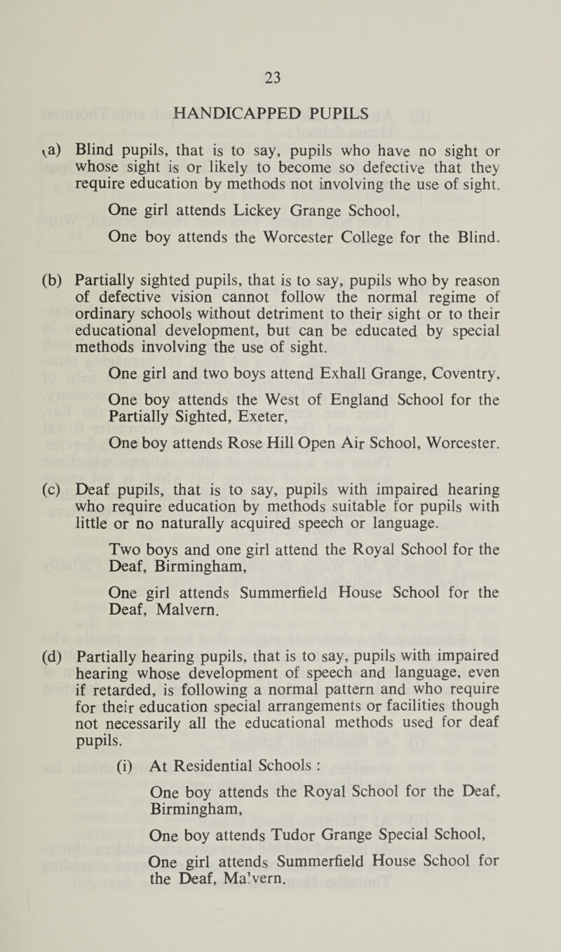 HANDICAPPED PUPILS va) Blind pupils, that is to say, pupils who have no sight or whose sight is or likely to become so defective that they require education by methods not involving the use of sight. One girl attends Lickey Grange School, One boy attends the Worcester College for the Blind. (b) Partially sighted pupils, that is to say, pupils who by reason of defective vision cannot follow the normal regime of ordinary schools without detriment to their sight or to their educational development, but can be educated by special methods involving the use of sight. One girl and two boys attend Exhall Grange, Coventry, One boy attends the West of England School for the Partially Sighted, Exeter, One boy attends Rose Hill Open Air School, Worcester. (c) Deaf pupils, that is to say, pupils with impaired hearing who require education by methods suitable for pupils with little or no naturally acquired speech or language. Two boys and one girl attend the Royal School for the Deaf, Birmingham, One girl attends Summerfield House School for the Deaf, Malvern. (d) Partially hearing pupils, that is to say, pupils with impaired hearing whose development of speech and language, even if retarded, is following a normal pattern and who require for their education special arrangements or facilities though not necessarily all the educational methods used for deaf pupils. (i) At Residential Schools : One boy attends the Royal School for the Deaf, Birmingham, One boy attends Tudor Grange Special School, One girl attends Summerfield House School for the Deaf, Ma'vern.