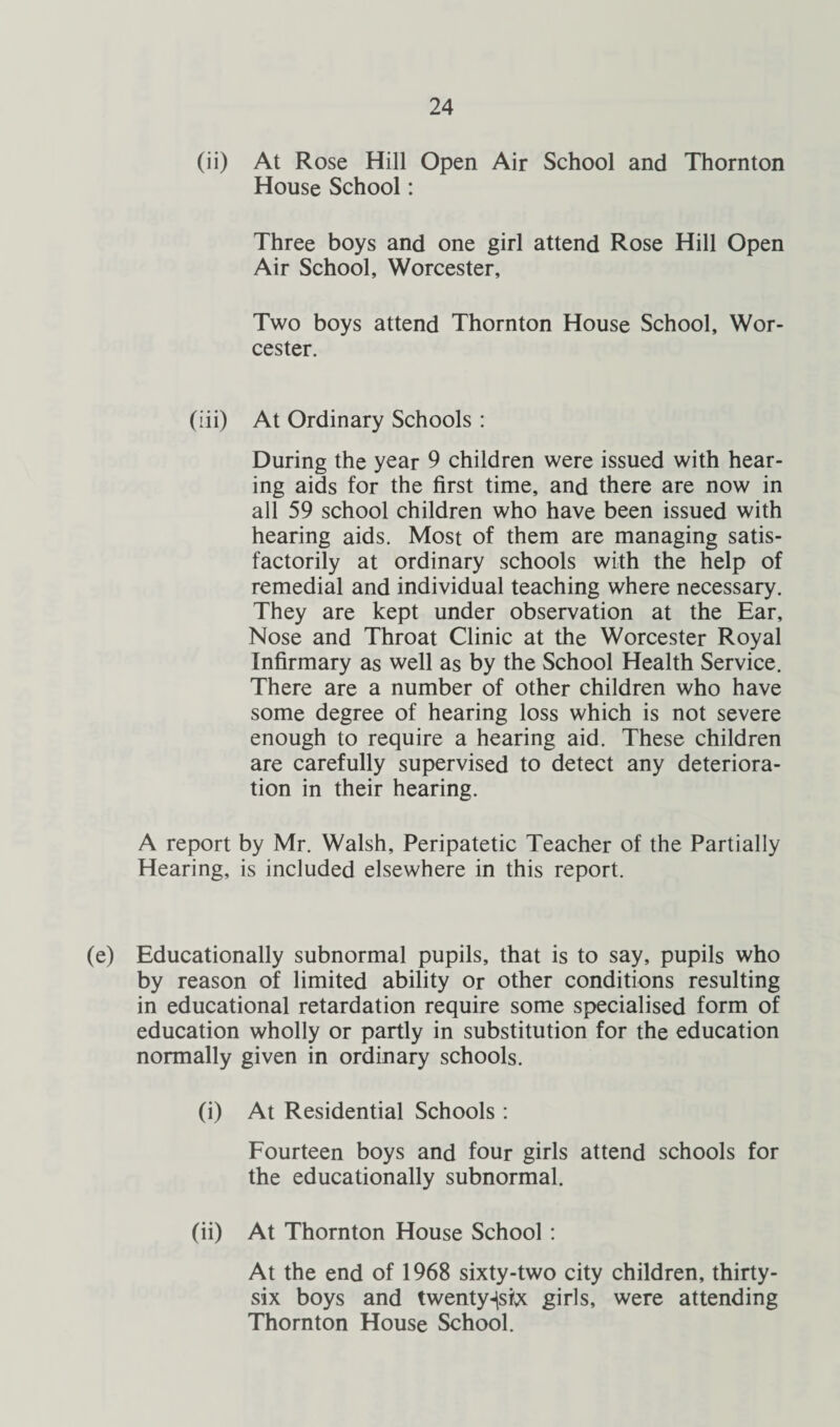 (ii) At Rose Hill Open Air School and Thornton House School: Three boys and one girl attend Rose Hill Open Air School, Worcester, Two boys attend Thornton House School, Wor¬ cester. (iii) At Ordinary Schools : During the year 9 children were issued with hear¬ ing aids for the first time, and there are now in all 59 school children who have been issued with hearing aids. Most of them are managing satis¬ factorily at ordinary schools with the help of remedial and individual teaching where necessary. They are kept under observation at the Ear, Nose and Throat Clinic at the Worcester Royal Infirmary as well as by the School Health Service. There are a number of other children who have some degree of hearing loss which is not severe enough to require a hearing aid. These children are carefully supervised to detect any deteriora¬ tion in their hearing. A report by Mr. Walsh, Peripatetic Teacher of the Partially Hearing, is included elsewhere in this report. (e) Educationally subnormal pupils, that is to say, pupils who by reason of limited ability or other conditions resulting in educational retardation require some specialised form of education wholly or partly in substitution for the education normally given in ordinary schools. (i) At Residential Schools : Fourteen boys and four girls attend schools for the educationally subnormal. (ii) At Thornton House School : At the end of 1968 sixty-two city children, thirty- six boys and twenty-|sbc girls, were attending Thornton House School.