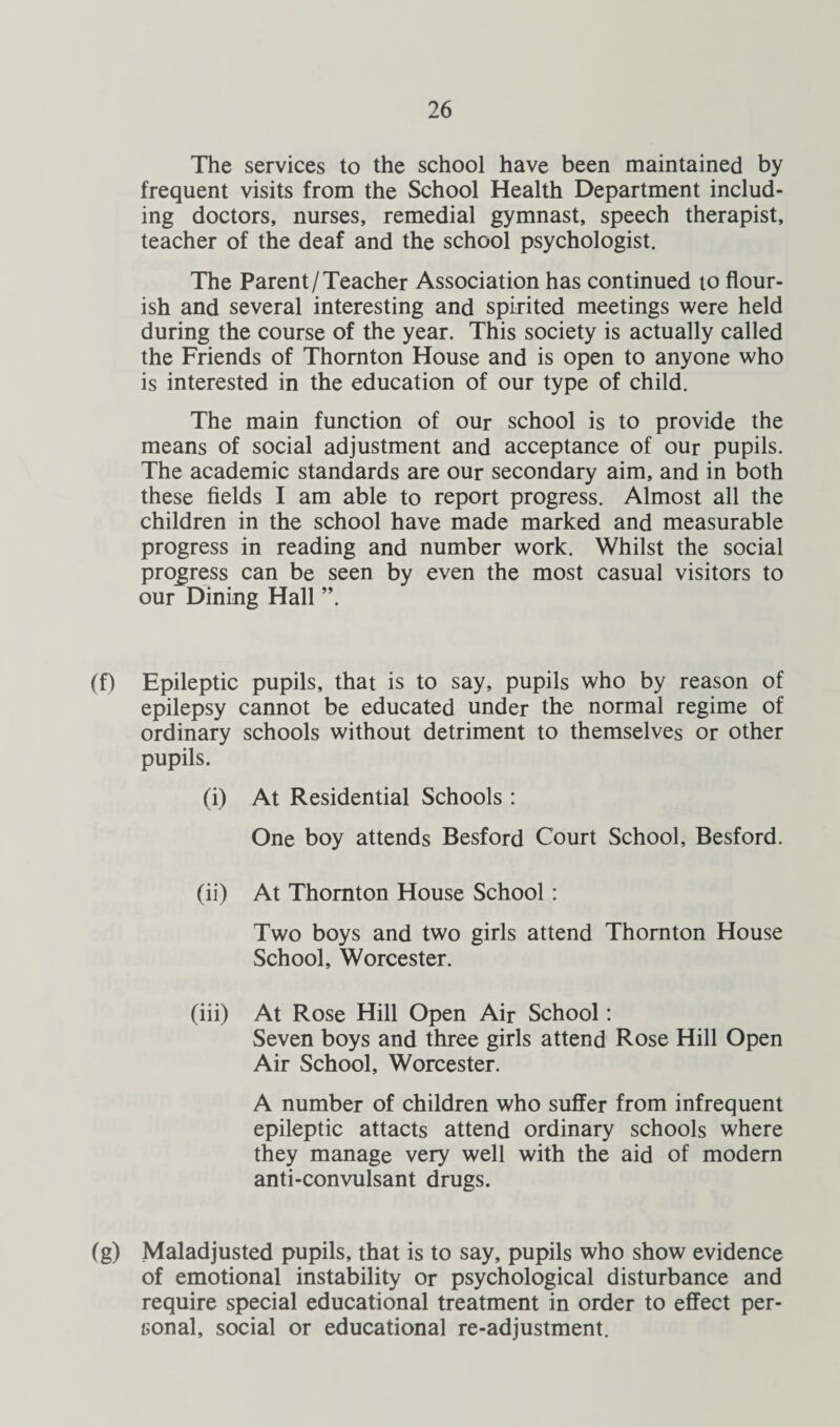 The services to the school have been maintained by frequent visits from the School Health Department includ¬ ing doctors, nurses, remedial gymnast, speech therapist, teacher of the deaf and the school psychologist. The Parent/Teacher Association has continued to flour¬ ish and several interesting and spirited meetings were held during the course of the year. This society is actually called the Friends of Thornton House and is open to anyone who is interested in the education of our type of child. The main function of our school is to provide the means of social adjustment and acceptance of our pupils. The academic standards are our secondary aim, and in both these fields I am able to report progress. Almost all the children in the school have made marked and measurable progress in reading and number work. Whilst the social progress can be seen by even the most casual visitors to our Dining Hall ”. (f) Epileptic pupils, that is to say, pupils who by reason of epilepsy cannot be educated under the normal regime of ordinary schools without detriment to themselves or other pupils. (i) At Residential Schools : One boy attends Besford Court School, Besford. (ii) At Thornton House School: Two boys and two girls attend Thornton House School, Worcester. (iii) At Rose Hill Open Air School: Seven boys and three girls attend Rose Hill Open Air School, Worcester. A number of children who suffer from infrequent epileptic attacts attend ordinary schools where they manage very well with the aid of modem anti-convulsant drugs. (g) Maladjusted pupils, that is to say, pupils who show evidence of emotional instability or psychological disturbance and require special educational treatment in order to effect per¬ sonal, social or educational re-adjustment.