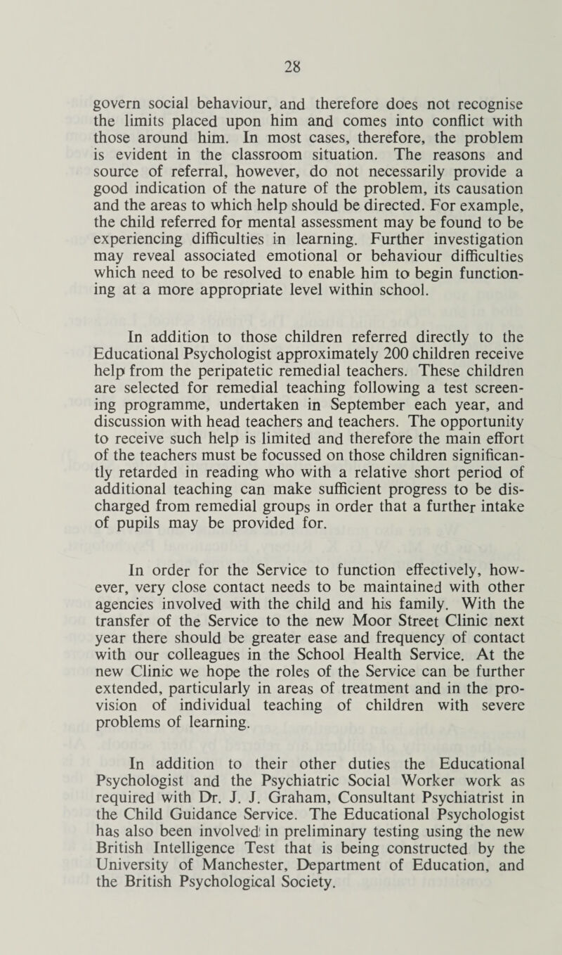 govern social behaviour, and therefore does not recognise the limits placed upon him and comes into conflict with those around him. In most cases, therefore, the problem is evident in the classroom situation. The reasons and source of referral, however, do not necessarily provide a good indication of the nature of the problem, its causation and the areas to which help should be directed. For example, the child referred for mental assessment may be found to be experiencing difficulties in learning. Further investigation may reveal associated emotional or behaviour difficulties which need to be resolved to enable him to begin function¬ ing at a more appropriate level within school. In addition to those children referred directly to the Educational Psychologist approximately 200 children receive help from the peripatetic remedial teachers. These children are selected for remedial teaching following a test screen¬ ing programme, undertaken in September each year, and discussion with head teachers and teachers. The opportunity to receive such help is limited and therefore the main effort of the teachers must be focussed on those children significan¬ tly retarded in reading who with a relative short period of additional teaching can make sufficient progress to be dis¬ charged from remedial groups in order that a further intake of pupils may be provided for. In order for the Service to function effectively, how¬ ever, very close contact needs to be maintained with other agencies involved with the child and his family. With the transfer of the Service to the new Moor Street Clinic next year there should be greater ease and frequency of contact with our colleagues in the School Health Service. At the new Clinic we hope the roles of the Service can be further extended, particularly in areas of treatment and in the pro¬ vision of individual teaching of children with severe problems of learning. In addition to their other duties the Educational Psychologist and the Psychiatric Social Worker work as required with Dr. J. J. Graham, Consultant Psychiatrist in the Child Guidance Service. The Educational Psychologist has also been involved in preliminary testing using the new British Intelligence Test that is being constructed by the University of Manchester, Department of Education, and the British Psychological Society.