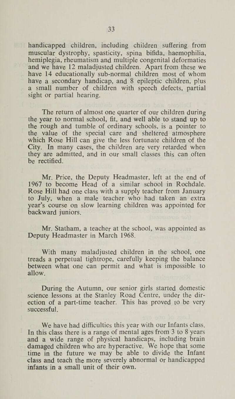handicapped children, including children suffering from muscular dystrophy, spasticity, spina bifida, haemophilia, hemiplegia, rheumatism and multiple congenital deformaties and we have 12 maladjusted children. Apart from these we have 14 educationally sub-normal children most of whom have a secondary handicap, and 8 epileptic children, plus a small number of children with speech defects, partial sight or partial hearing. The return of almost one quarter of our children during the year to normal school, fit, and well able to stand up to the rough and tumble of ordinary schools, is a pointer to the value of the special care and sheltered atmosphere which Rose Hill can give the less fortunate children of the City. In many cases, the children are very retarded when they are admitted, and in our small classes this can often be rectified. Mr. Price, the Deputy Headmaster, left at the end of 1967 to become Head of a similar school in Rochdale. Rose Hill had one class with a supply teacher from January to July, when a male teacher who had taken an extra year’s course on slow learning children was appointed for backward juniors. Mr. Statham, a teacher at the school, was appointed as Deputy Headmaster in March 1968. With many maladjusted children in the school, one treads a perpetual tightrope, carefully keeping the balance between what one can permit and what is impossible to allow. During the Autumn, our senior girls started domestic science lessons at the Stanley Road Centre, under the dir¬ ection of a part-time teacher. This has proved to be very successful. We have had difficulties this year with our Infants class. In this class there is a range of mental ages from 3 to 8 years and a wide range of physical handicaps, including brain damaged children who are hyperactive. We hope that some time in the future we may be able to divide the Infant class and teach the more severely abnormal or handicapped infants in a small unit of their own.