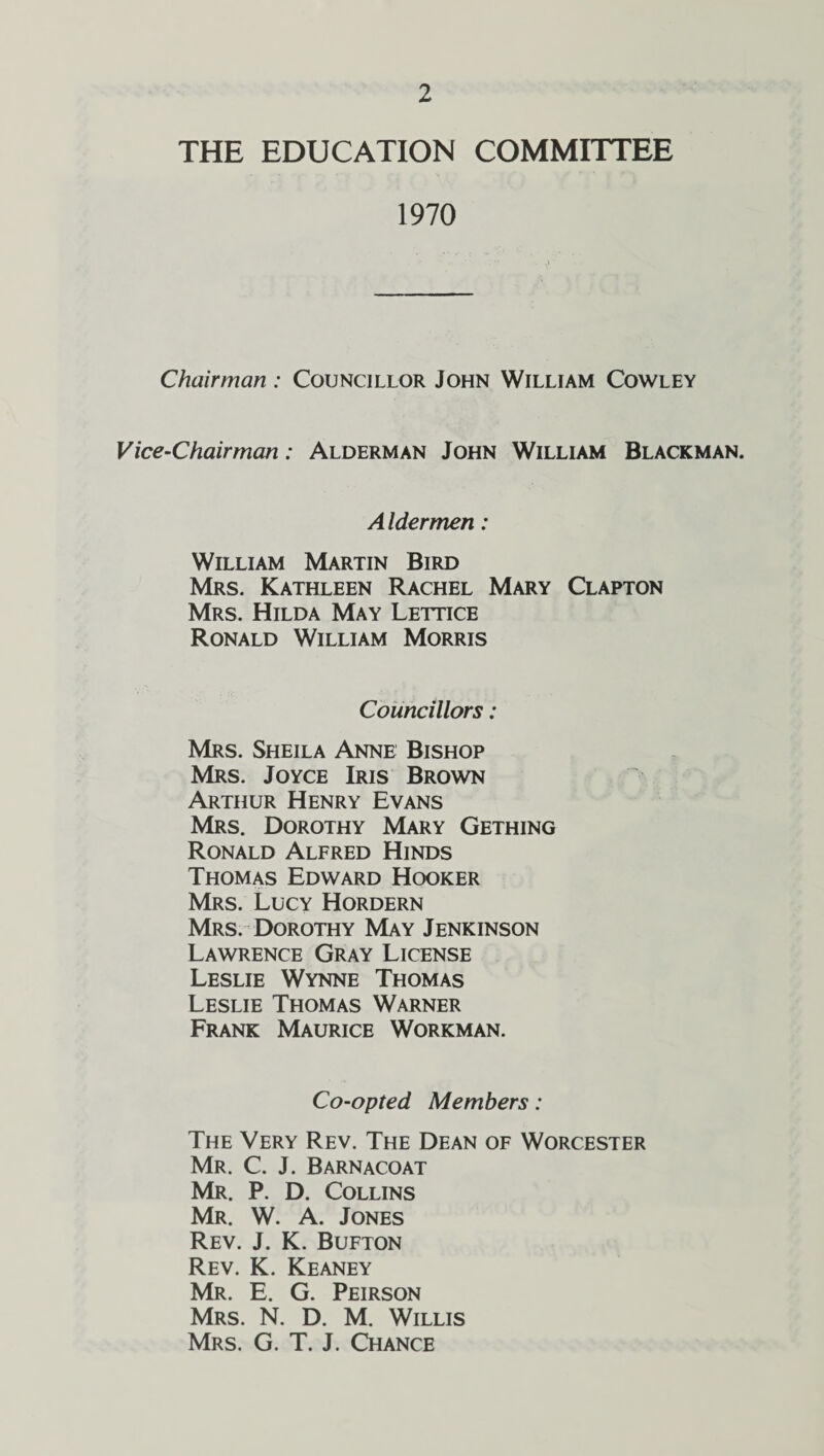 THE EDUCATION COMMITTEE 1970 Chairman : Councillor John William Cowley Vice-Chairman: Alderman John William Blackman. Aldermen: William Martin Bird Mrs. Kathleen Rachel Mary Clapton Mrs. Hilda May Lettice Ronald William Morris Councillors: Mrs. Sheila Anne Bishop Mrs. Joyce Iris Brown Arthur Henry Evans Mrs. Dorothy Mary Gething Ronald Alfred Hinds Thomas Edward Hooker Mrs. Lucy Hordern Mrs. Dorothy May Jenkinson Lawrence Gray License Leslie Wynne Thomas Leslie Thomas Warner Frank Maurice Workman. Co-opted Members: The Very Rev. The Dean of Worcester Mr. C. J. Barnacoat Mr. P. D. Collins Mr. W. A. Jones Rev. J. K. Bufton Rev. K. Keaney Mr. E. G. Peirson Mrs. N. D. M. Willis Mrs. G. T. J. Chance