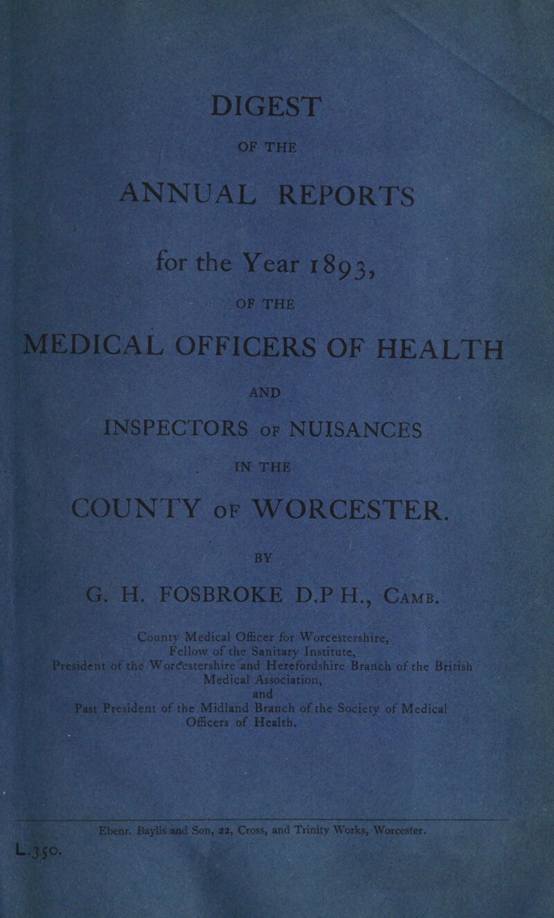 OF THE ANNUAL REPORTS for the Year 1893, OF THE MEDICAL OFFICERS OF HEALTH AND INSPECTORS of NUISANCES TO THE COUNTY of WORCESTER. BY G. H. FOSBROKE D.P H, Camb. County Medical Officer for Worcestershire, Fellow of the Sanitary Institute, President of the Worcestershire and Herefordshire Branch of the British Medical Association, and Past President of the Midland Branch of the Society of Medical Officers of Health. Ebenr. Baylis and Son, 22, Cross, and Trinity Works, Worcester. “35°*