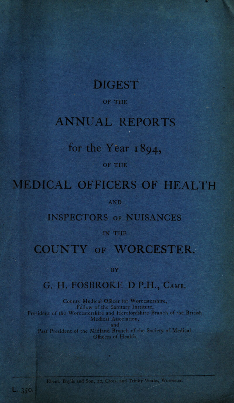 ' Ssfs • .. •• ' MEDICAL OFFICERS OF HEALTH w ~yj: v &  *VV< AND INSPECTORS of NUISANCES IN THE COUNTY of WORCESTER. i-m BY G. H. FOSBROKE D P.H , Came. County Medical Officer for Worcestershire, Fellow of the Sanitary Institute, President of the Worcestershire and Herefordshire Branch of the British Medical Association, and Past President of the Midland Branch of the Society of Medical Officers of Health. : . VW v- \ e ■■ ■— • *• L. 350.1 Ebenr. Baylis and Son, 22, Cross, and Trinity Works, Worcester