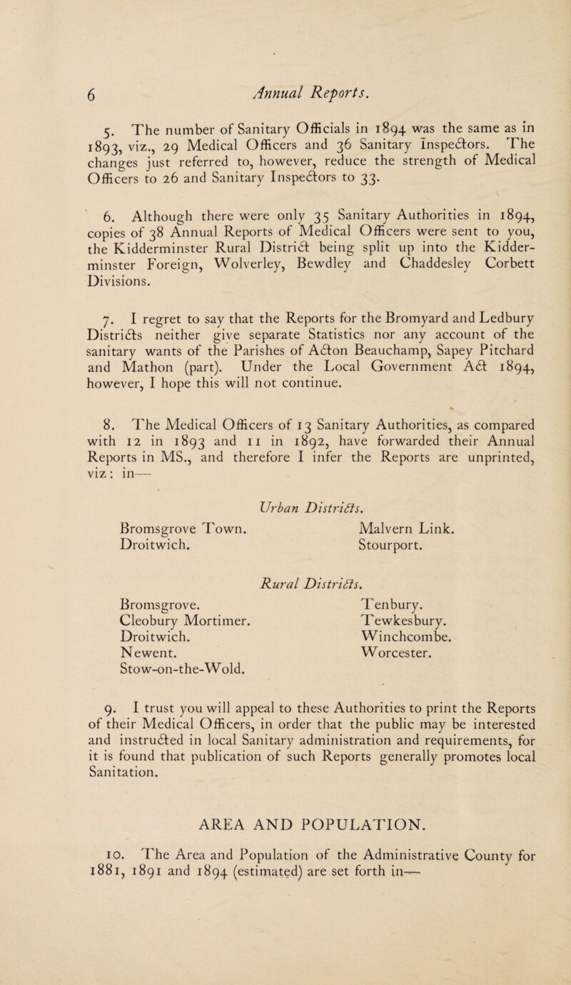 5. The number of Sanitary Officials in 1894 was the same as in 1893, viz., 29 Medical Officers and 36 Sanitary Inspectors. The changes just referred to, however, reduce the strength of Medical Officers to 26 and Sanitary Inspectors to 33. 6. Although there were only 35 Sanitary Authorities in 1894, copies of 38 Annual Reports of Medical Officers were sent to you, the Kidderminster Rural District being split up into the Kidder¬ minster Foreign, Wolverley, Bewdley and Chaddesley Corbett Di visions. 7. I regret to say that the Reports for the Bromyard and Ledbury Districts neither give separate Statistics nor any account of the sanitary wants of the Parishes of Acton Beauchamp, Sapey Pitchard and Mathon (part). Under the Local Government Act 1894, however, I hope this will not continue. 8. The Medical Officers of 13 Sanitary Authorities, as compared with 12 in 1893 anc^ 11 in 1892, have forwarded their Annual Reports in MS., and therefore I infer the Reports are unprinted, viz: in— Urban Districts. Bromsgrove Town. Malvern Link. Droitwich. Stourport. Rural Districts. Ten bury. Tewkesbury. Winchcombe. Worcester. 9. I trust you will appeal to these Authorities to print the Reports of their Medical Officers, in order that the public may be interested and instructed in local Sanitary administration and requirements, for it is found that publication of such Reports generally promotes local Sanitation. Bromsgrove. Cleobury Mortimer. Droitwich. Newent. Stow-on-the-Wold. AREA AND POPULATION. 10. The Area and Population of the Administrative County for 1881, 1891 and 1894 (estimated) are set forth in—